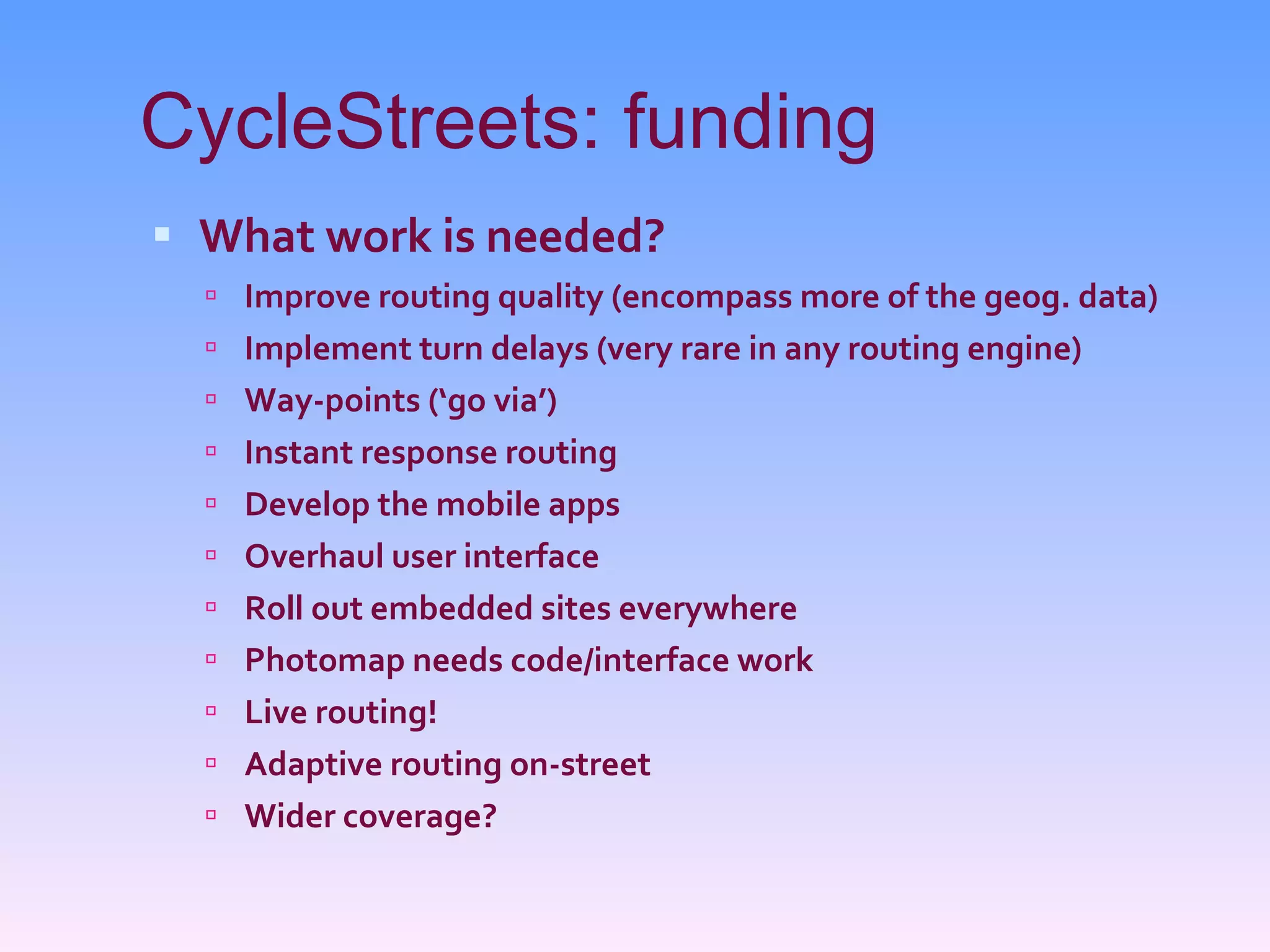 CycleStreets: funding What work is needed? Improve routing quality (encompass more of the geog. data) Implement turn delays (very rare in any routing engine) Way-points (‘go via’) Instant response routing Develop the mobile apps Overhaul user interface Roll out embedded sites everywhere Photomap needs code/interface work Live routing! Adaptive routing on-street Wider coverage? 