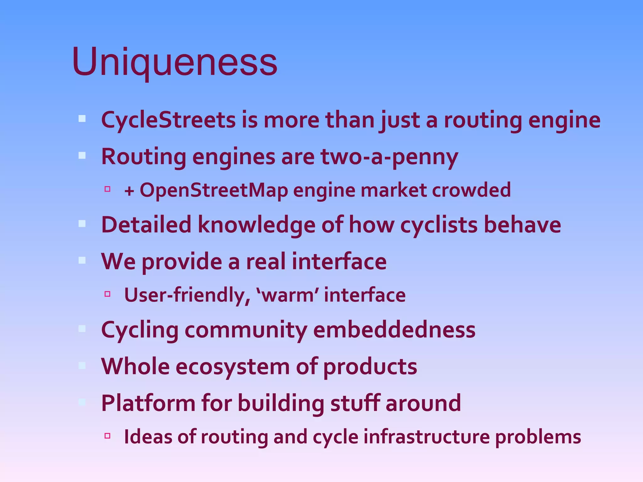 Uniqueness CycleStreets is more than just a routing engine Routing engines are two-a-penny + OpenStreetMap engine market crowded Detailed knowledge of how cyclists behave We provide a real interface User-friendly, ‘warm’ interface Cycling community embeddedness Whole ecosystem of products Platform for building stuff around Ideas of routing and cycle infrastructure problems 