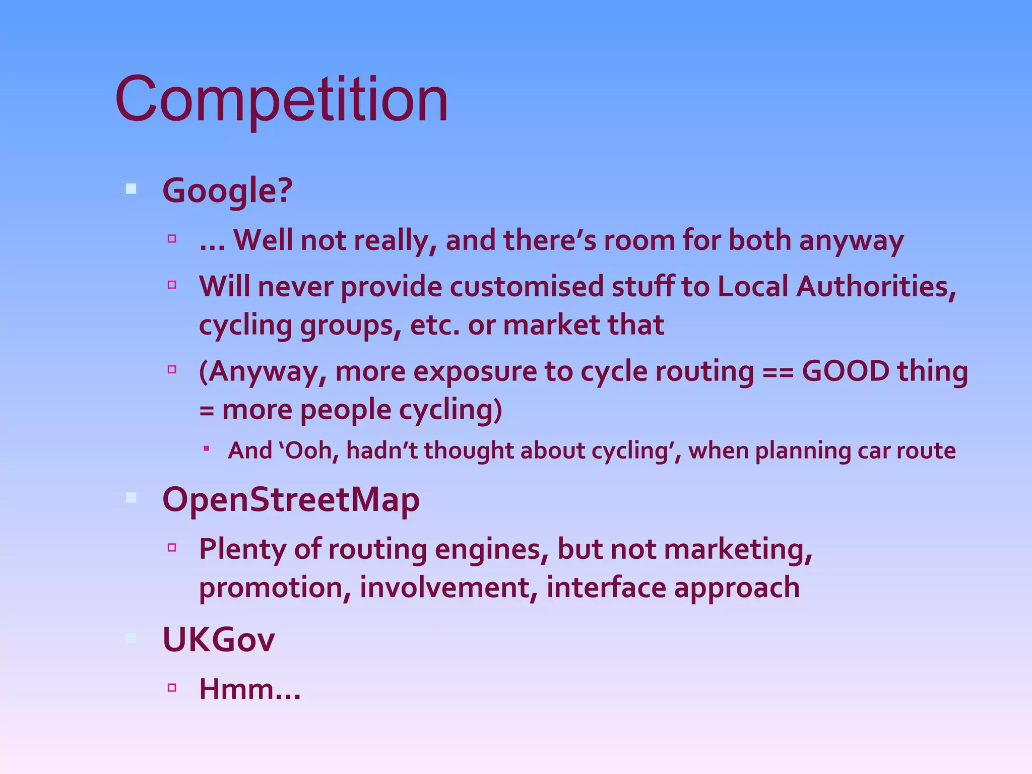 Competition Google? ... Well not really, and there’s room for both anyway Will never provide customised stuff to Local Authorities, cycling groups, etc. or market that (Anyway, more exposure to cycle routing == GOOD thing = more people cycling) And ‘Ooh, hadn’t thought about cycling’, when planning car route OpenStreetMap Plenty of routing engines, but not marketing, promotion, involvement, interface approach UKGov Hmm... 