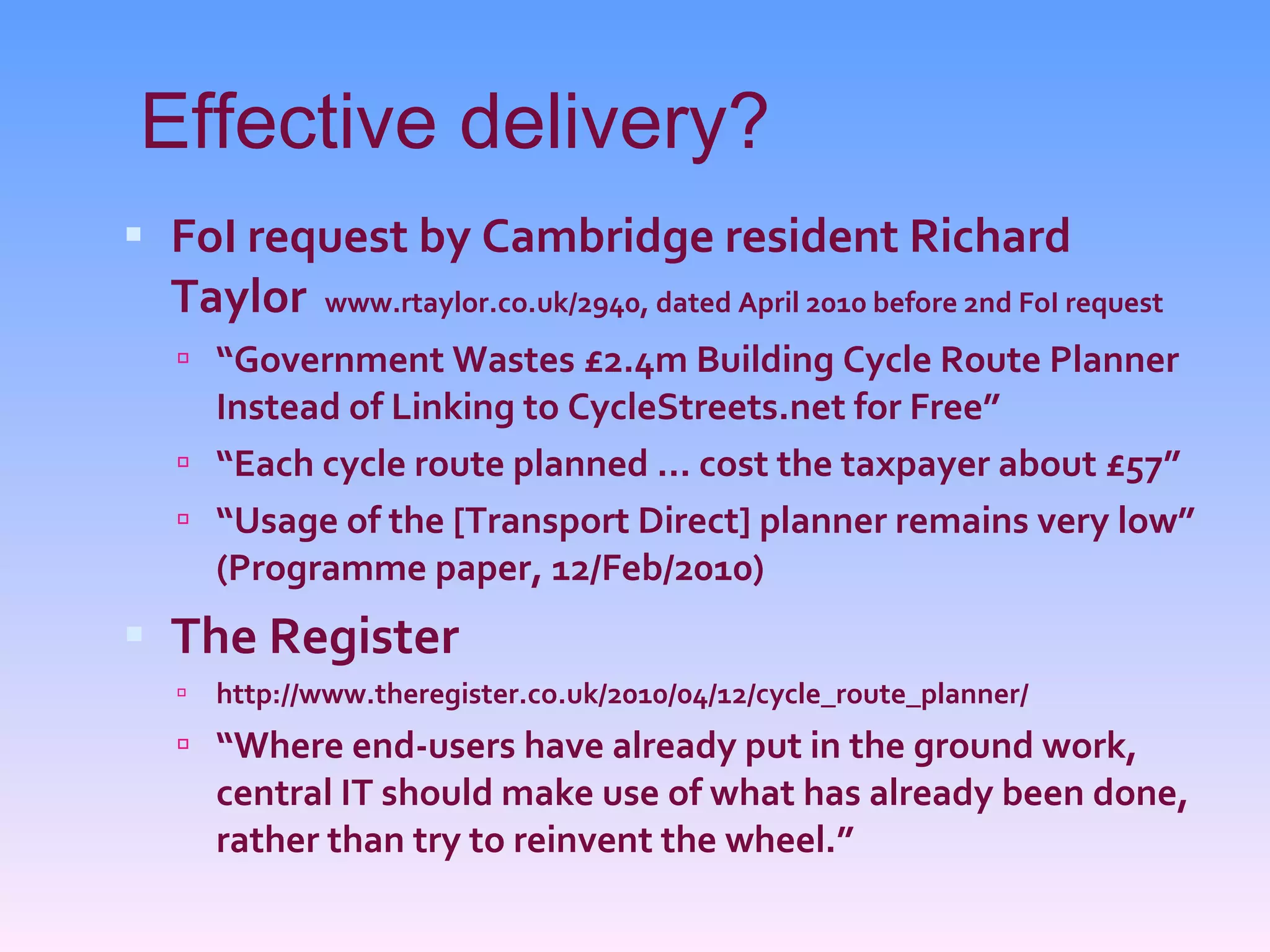 Effective delivery? FoI request by Cambridge resident Richard Taylor   www.rtaylor.co.uk/2940, dated April 2010 before 2nd FoI request “ Government Wastes £2.4m Building Cycle Route Planner Instead of Linking to CycleStreets.net for Free” “ Each cycle route planned ... cost the taxpayer about £57” “ Usage of the [Transport Direct] planner remains very low” (Programme paper, 12/Feb/2010) The Register http://www.theregister.co.uk/2010/04/12/cycle_route_planner/ “ Where end-users have already put in the ground work, central IT should make use of what has already been done, rather than try to reinvent the wheel.” 
