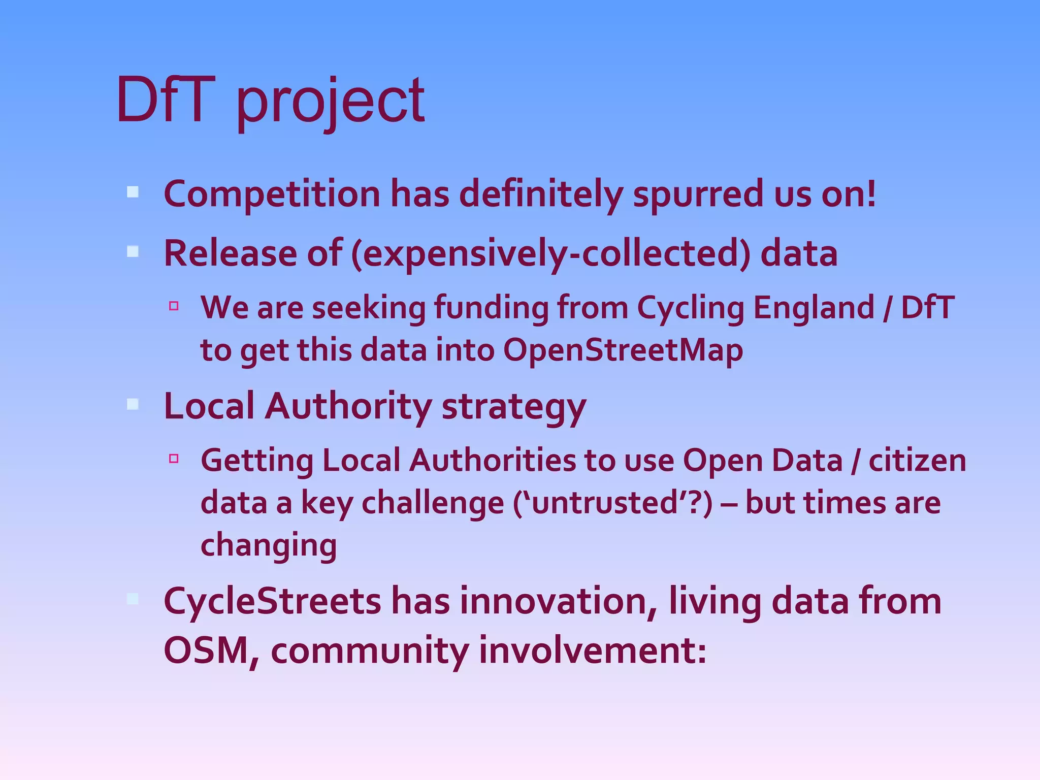 DfT project Competition has definitely spurred us on! Release of (expensively-collected) data We are seeking funding from Cycling England / DfT to get this data into OpenStreetMap Local Authority strategy Getting Local Authorities to use Open Data / citizen data a key challenge (‘untrusted’?) – but times are changing CycleStreets has innovation, living data from OSM, community involvement: 