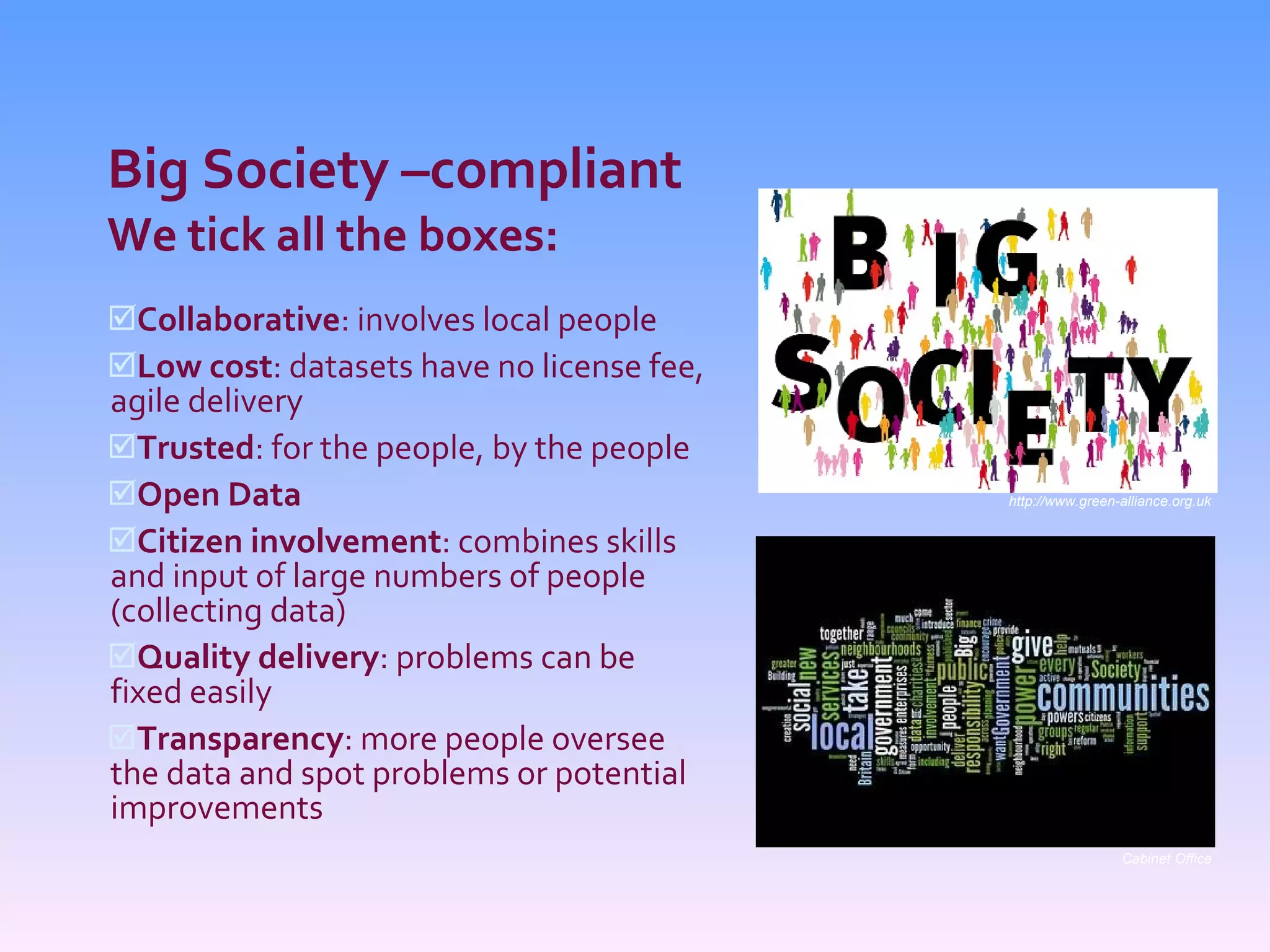 Big Society –compliant We tick all the boxes: Collaborative : involves local people Low cost : datasets have no license fee, agile delivery Trusted : for the people, by the people Open Data Citizen involvement : combines skills and input of large numbers of people (collecting data) Quality delivery : problems can be fixed easily Transparency : more people oversee the data and spot problems or potential improvements http://www.green-alliance.org.uk Cabinet Office 