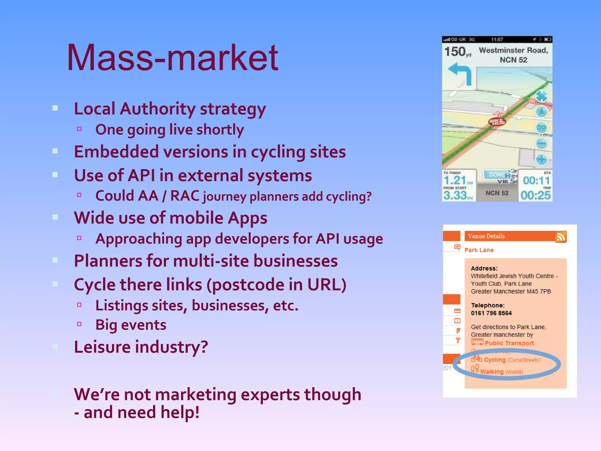Mass-market Local Authority strategy One going live shortly Embedded versions in cycling sites Use of API in external systems Could AA / RAC  journey planners add cycling? Wide use of mobile Apps Approaching app developers for API usage Planners for multi-site businesses Cycle there links (postcode in URL) Listings sites, businesses, etc. Big events Leisure industry? We’re not marketing experts though - and need help! 