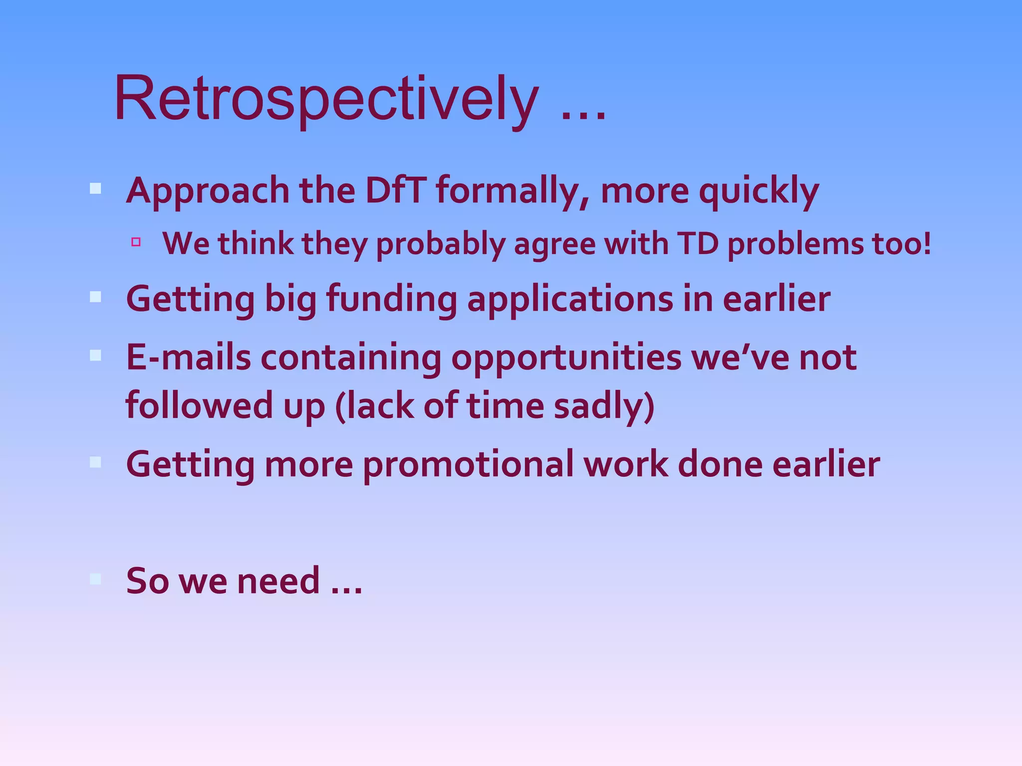 Retrospectively ... Approach the DfT formally, more quickly We think they probably agree with TD problems too! Getting big funding applications in earlier E-mails containing opportunities we’ve not followed up (lack of time sadly) Getting more promotional work done earlier So we need ... 