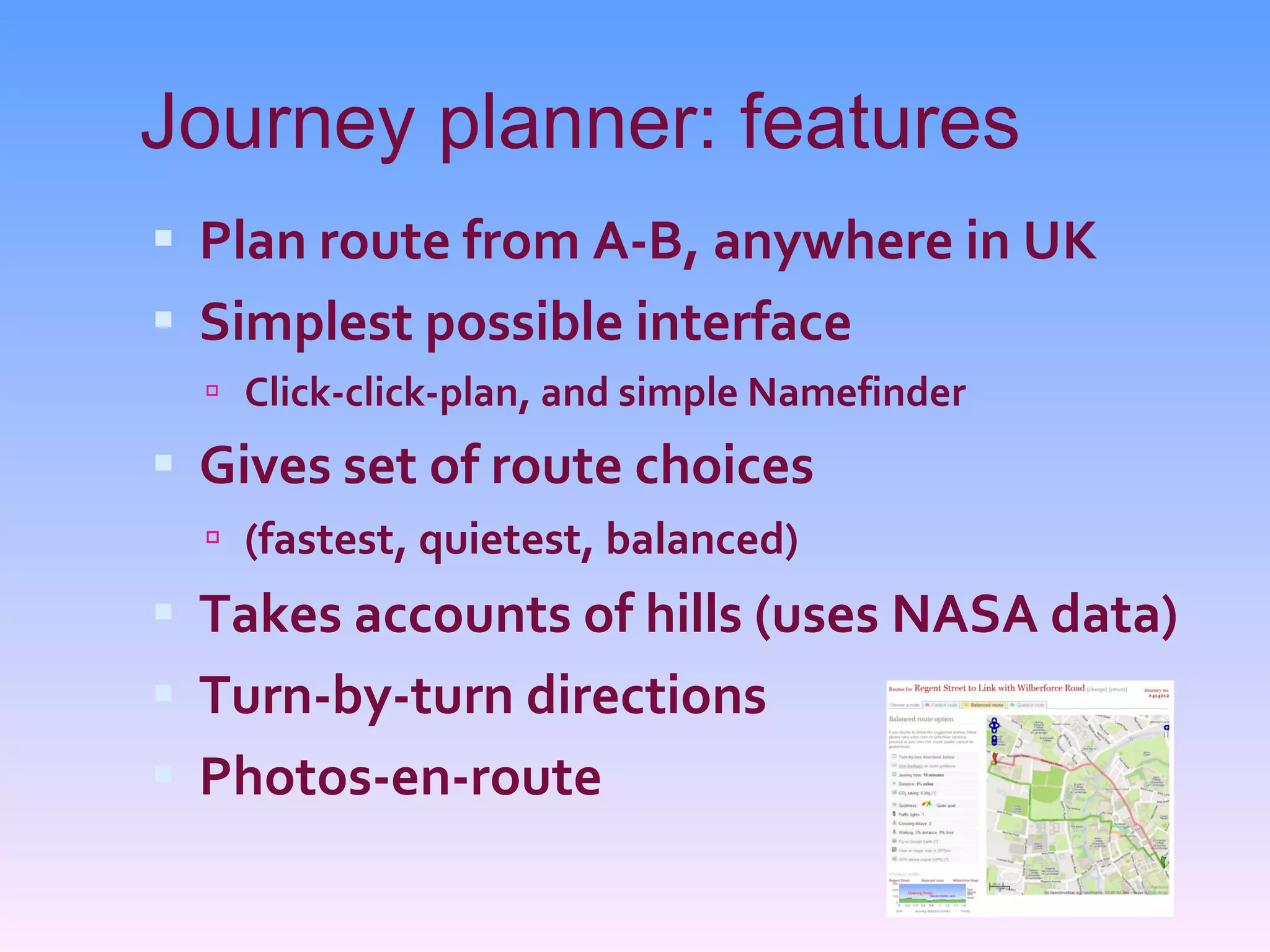 Journey planner: features Plan route from A-B, anywhere in UK Simplest possible interface Click-click-plan, and simple Namefinder Gives set of route choices (fastest, quietest, balanced) Takes accounts of hills (uses NASA data) Turn-by-turn directions Photos-en-route 