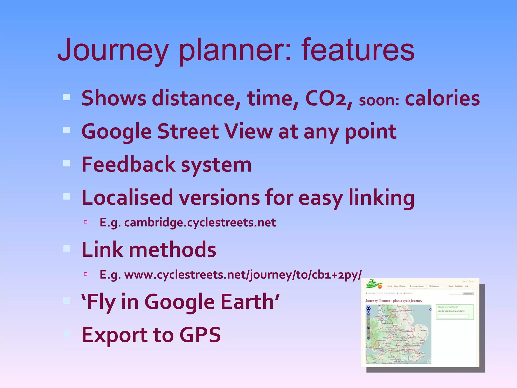 Journey planner: features Shows distance, time, CO2,  soon:  calories Google Street View at any point Feedback system Localised versions for easy linking E.g. cambridge.cyclestreets.net Link methods E.g. www.cyclestreets.net/journey/to/cb1+2py/ ‘ Fly in Google Earth’ Export to GPS 