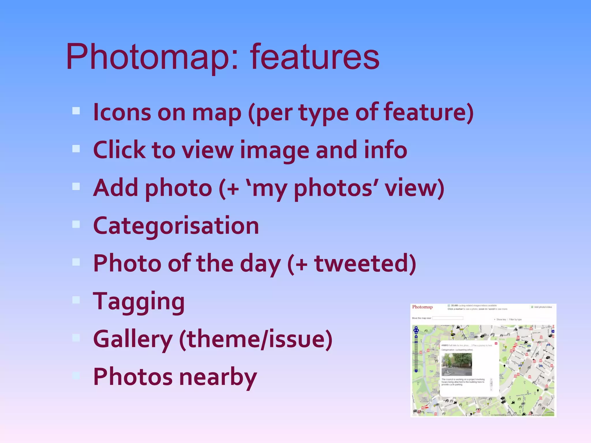 Photomap: features Icons on map (per type of feature) Click to view image and info Add photo (+ ‘my photos’ view) Categorisation Photo of the day (+ tweeted) Tagging Gallery (theme/issue) Photos nearby 