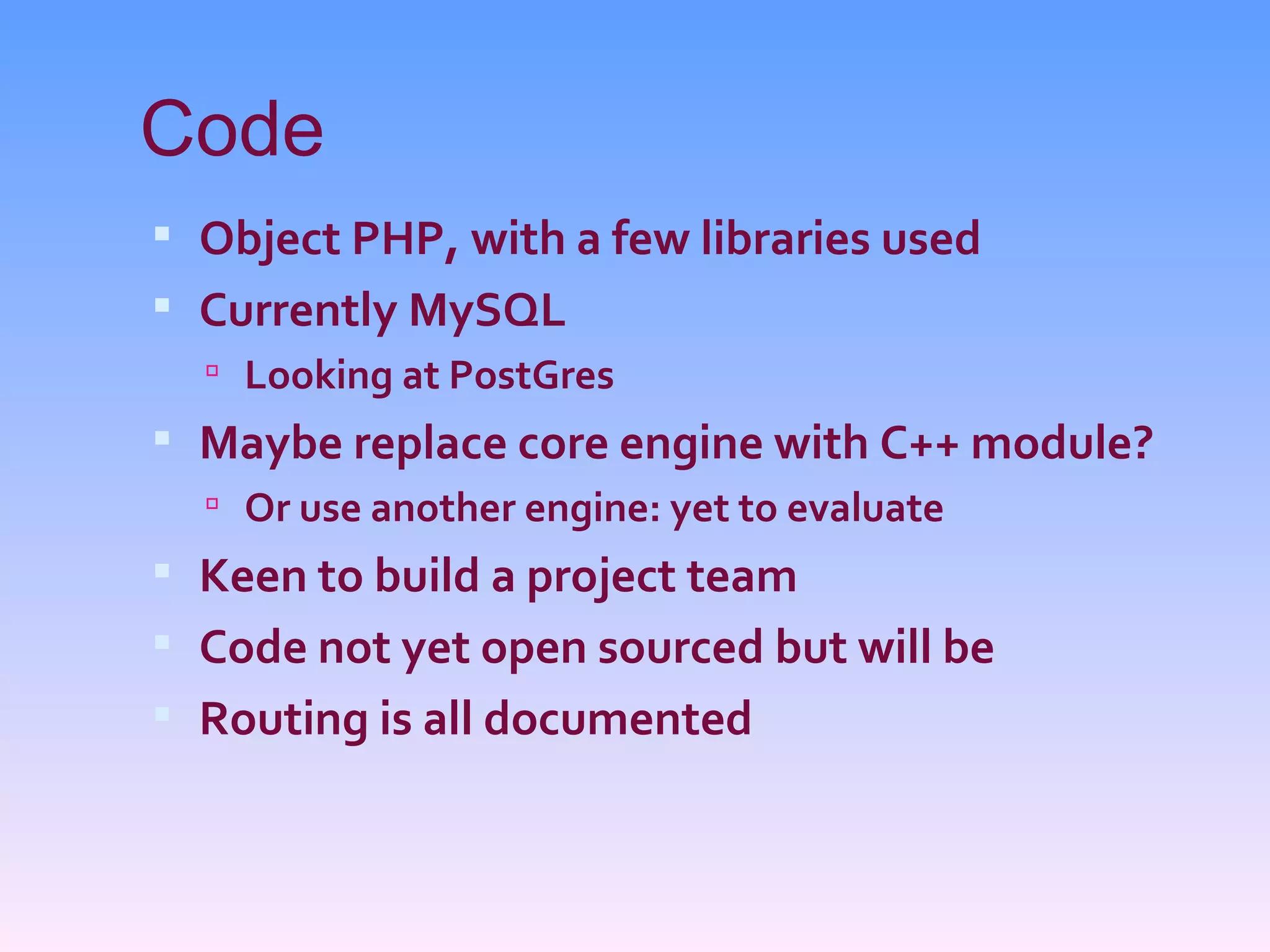 Code
 Object PHP, with a few libraries used
 Currently MySQL
   Looking at PostGres
 Maybe replace core engine with C++ module?
   Or use another engine: yet to evaluate
 Keen to build a project team
 Code not yet open sourced but will be
 Routing is all documented
 