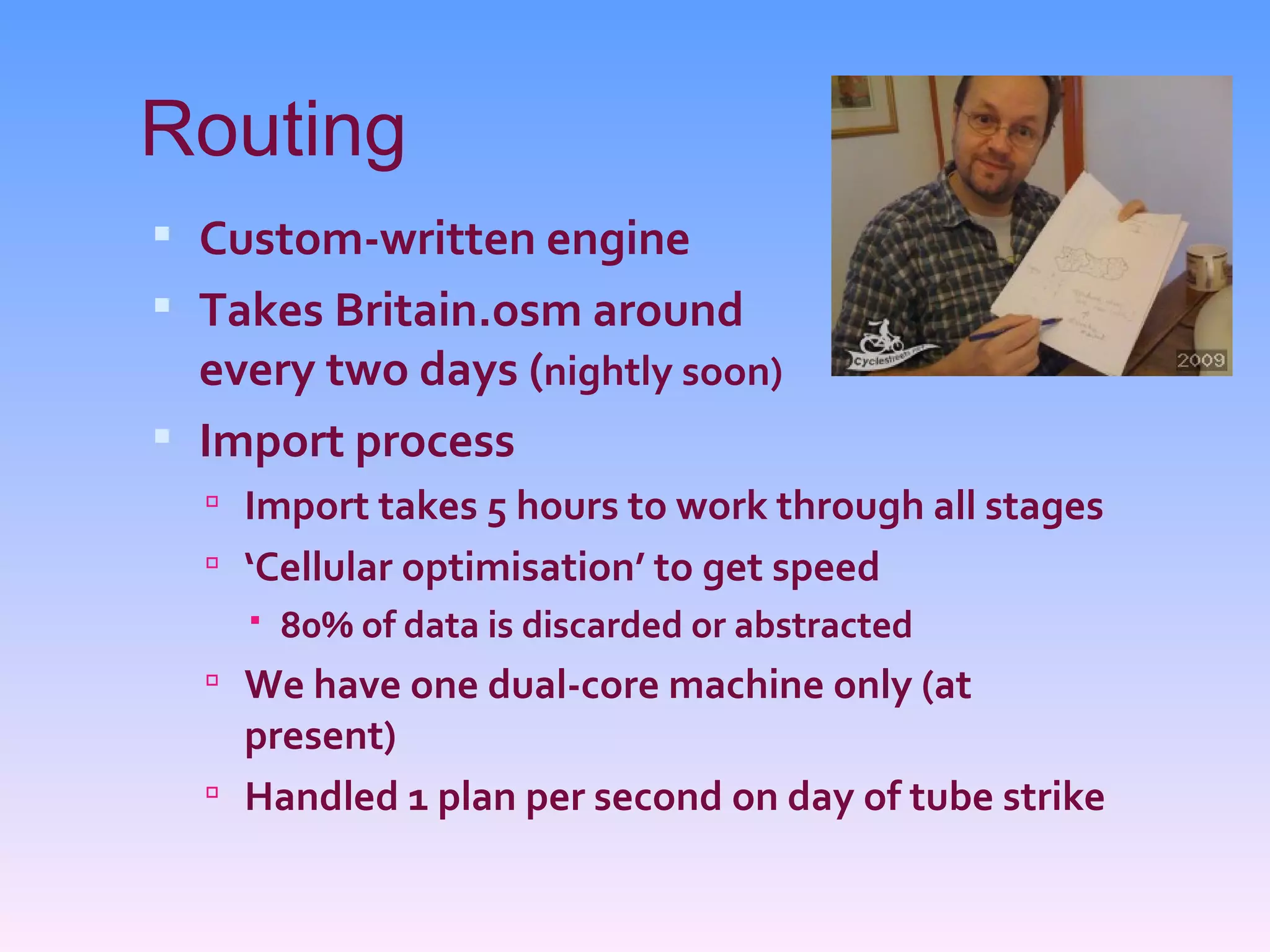 Routing
 Custom-written engine
 Takes Britain.osm around
  every two days (nightly soon)
 Import process
   Import takes 5 hours to work through all stages
   ‘Cellular optimisation’ to get speed
     80% of data is discarded or abstracted
   We have one dual-core machine only (at
    present)
   Handled 1 plan per second on day of tube strike
 
