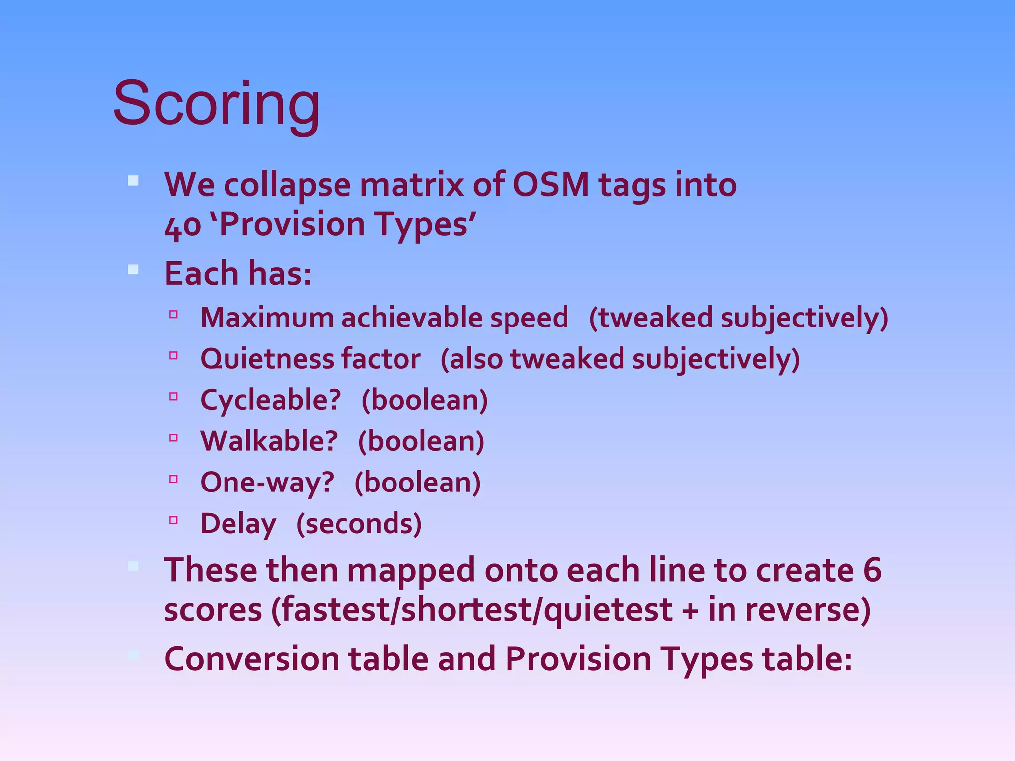 Scoring
 We collapse matrix of OSM tags into
  40 ‘Provision Types’
 Each has:
     Maximum achievable speed (tweaked subjectively)
     Quietness factor (also tweaked subjectively)
     Cycleable? (boolean)
     Walkable? (boolean)
     One-way? (boolean)
     Delay (seconds)
 These then mapped onto each line to create 6
  scores (fastest/shortest/quietest + in reverse)
 Conversion table and Provision Types table:
 