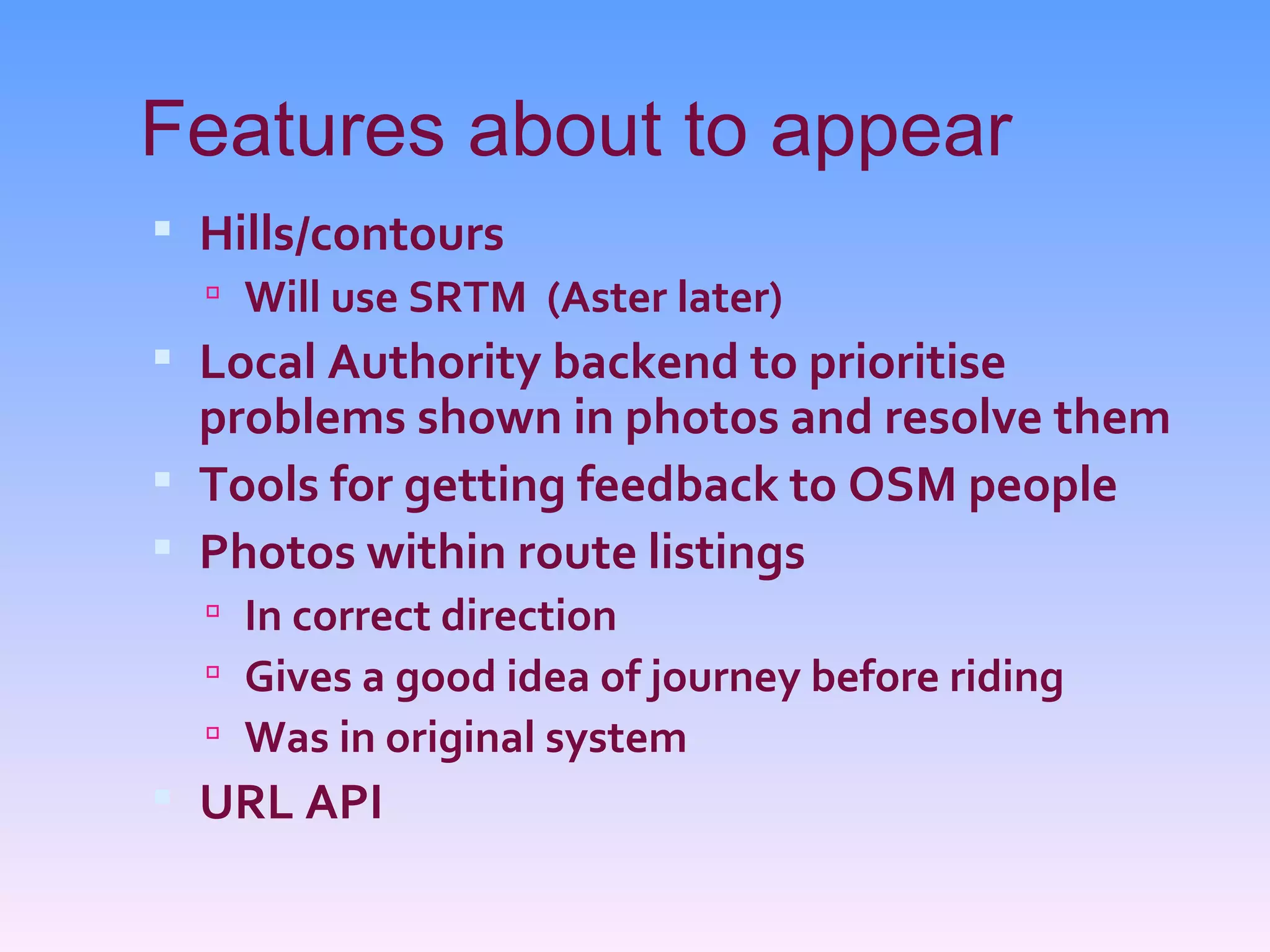 Features about to appear
 Hills/contours
   Will use SRTM (Aster later)
 Local Authority backend to prioritise
  problems shown in photos and resolve them
 Tools for getting feedback to OSM people
 Photos within route listings
   In correct direction
   Gives a good idea of journey before riding
   Was in original system
 URL API
 