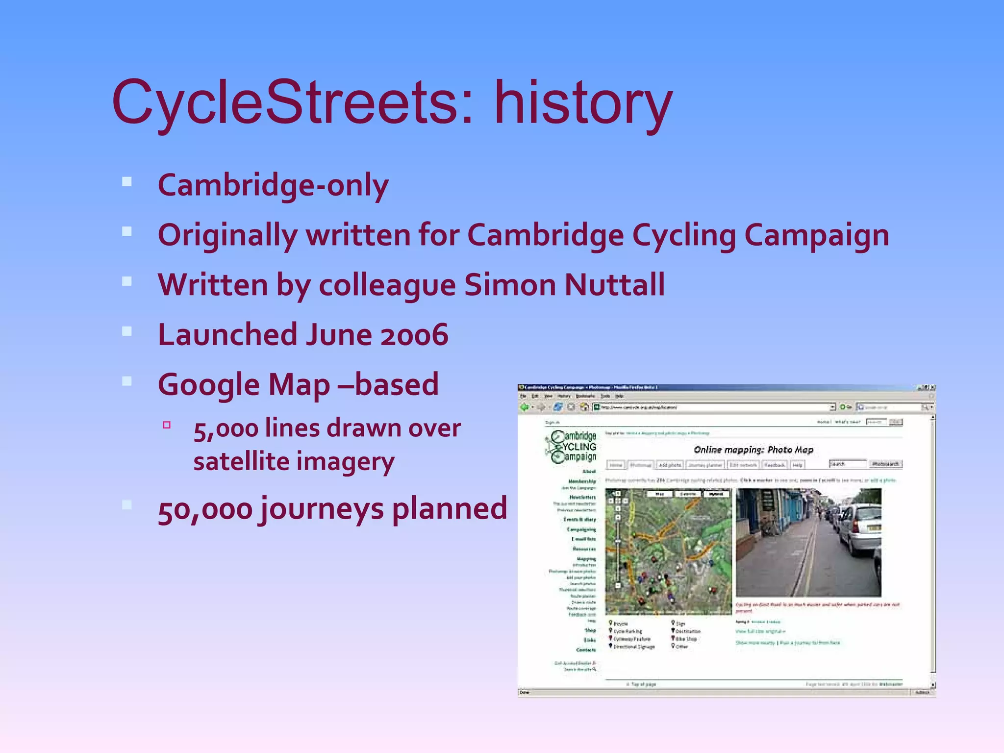 CycleStreets: history
 Cambridge-only
 Originally written for Cambridge Cycling Campaign
 Written by colleague Simon Nuttall
 Launched June 2006
 Google Map –based
   5,000 lines drawn over
    satellite imagery
 50,000 journeys planned
 