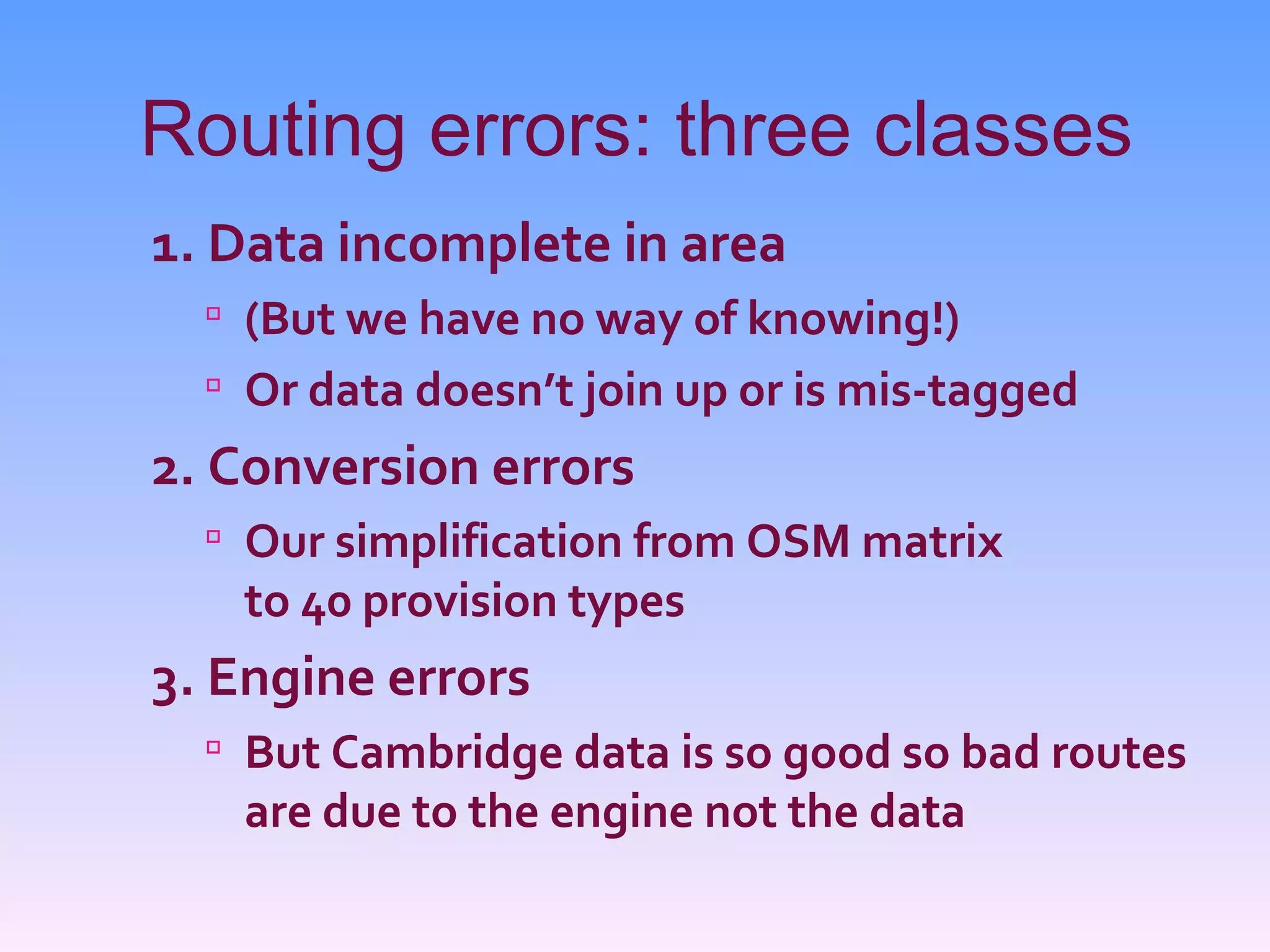 Routing errors: three classes
1. Data incomplete in area
   (But we have no way of knowing!)
   Or data doesn’t join up or is mis-tagged
2. Conversion errors
   Our simplification from OSM matrix
   to 40 provision types
3. Engine errors
   But Cambridge data is so good so bad routes
   are due to the engine not the data
 