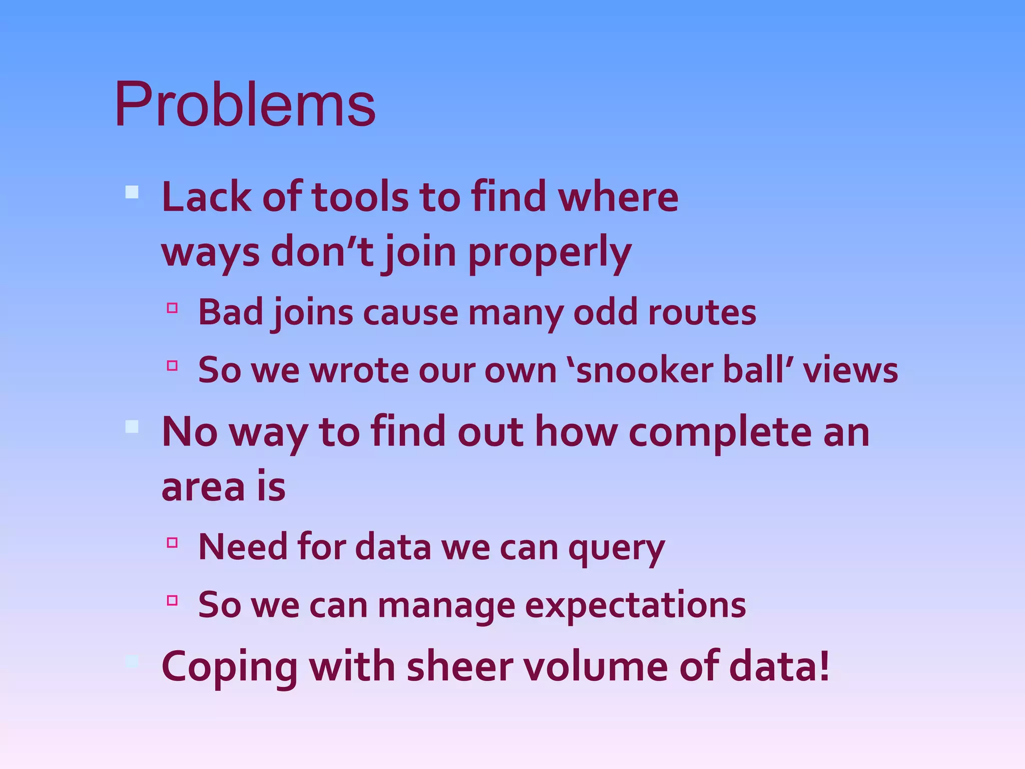 Problems
 Lack of tools to find where
 ways don’t join properly
   Bad joins cause many odd routes
   So we wrote our own ‘snooker ball’ views
 No way to find out how complete an
 area is
   Need for data we can query
   So we can manage expectations
 Coping with sheer volume of data!
 