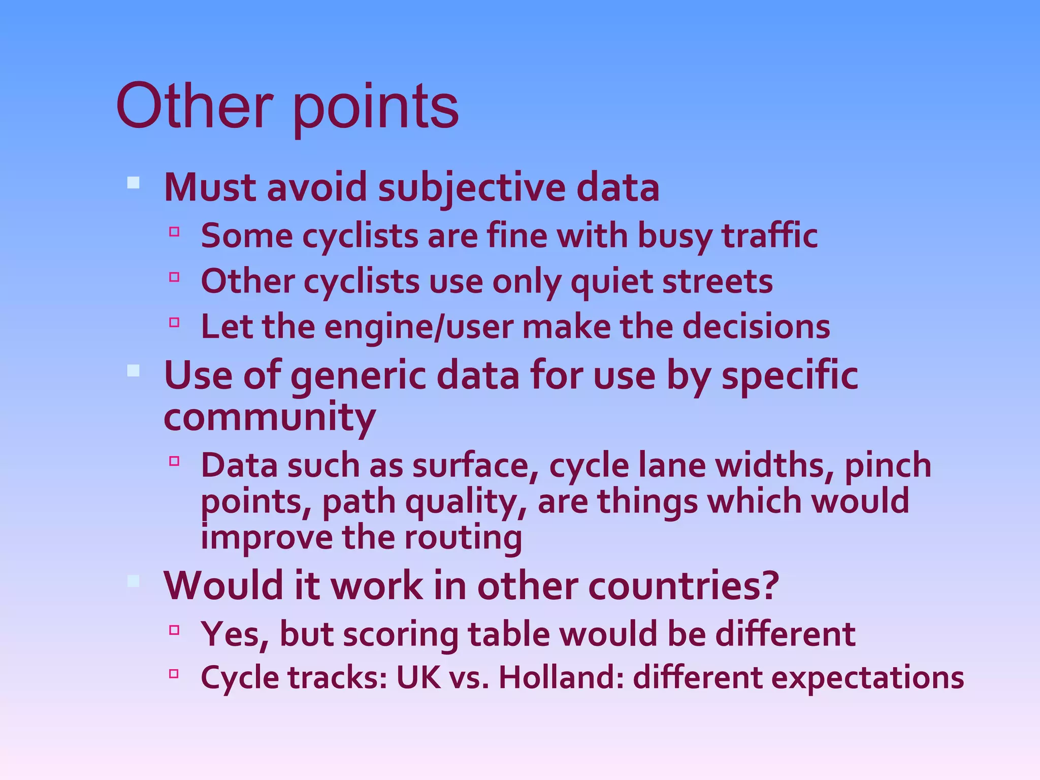 Other points
 Must avoid subjective data
   Some cyclists are fine with busy traffic
   Other cyclists use only quiet streets
   Let the engine/user make the decisions
 Use of generic data for use by specific
  community
   Data such as surface, cycle lane widths, pinch
    points, path quality, are things which would
    improve the routing
 Would it work in other countries?
   Yes, but scoring table would be different
   Cycle tracks: UK vs. Holland: different expectations
 