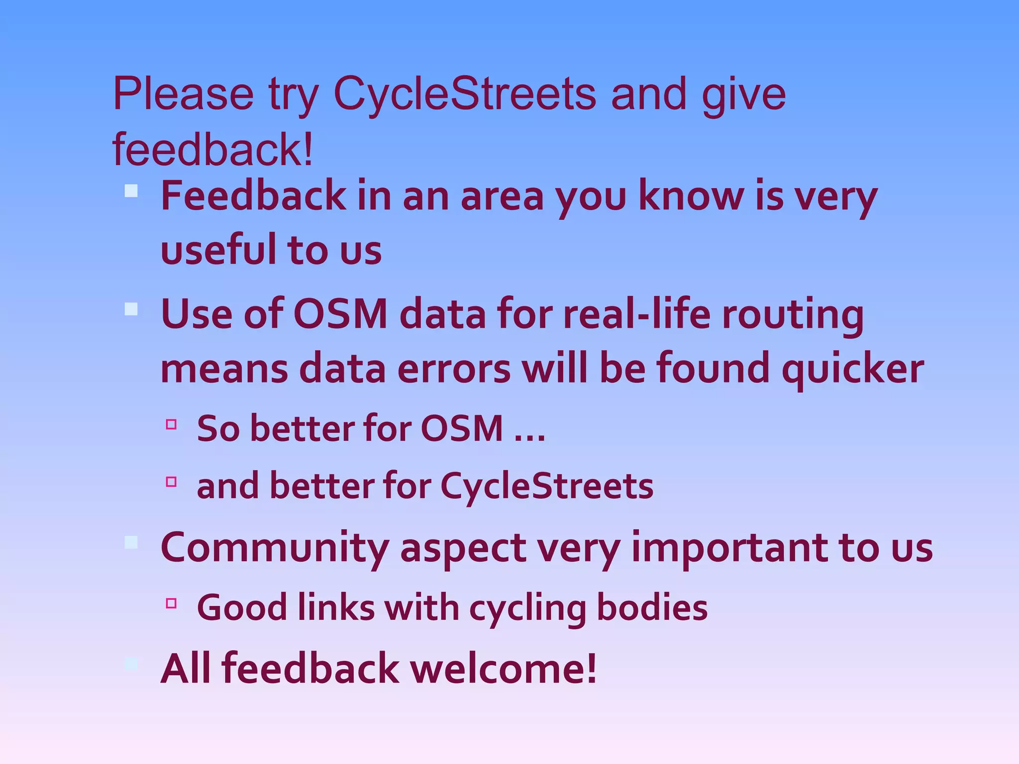 Please try CycleStreets and give
feedback!
  Feedback in an area you know is very
   useful to us
  Use of OSM data for real-life routing
   means data errors will be found quicker
   So better for OSM ...
   and better for CycleStreets
 Community aspect very important to us
   Good links with cycling bodies
 All feedback welcome!
 