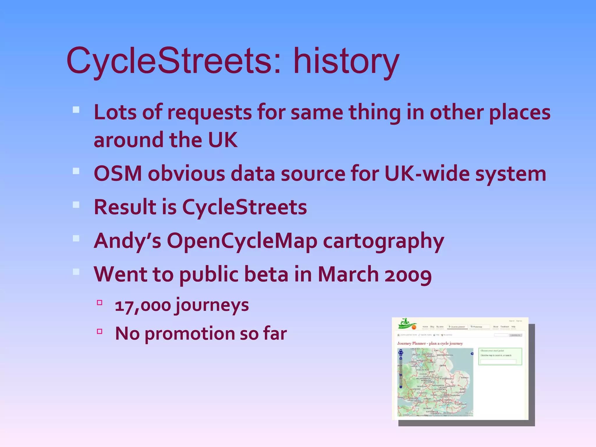 CycleStreets: history
 Lots of requests for same thing in other places
    around the UK
   OSM obvious data source for UK-wide system
   Result is CycleStreets
   Andy’s OpenCycleMap cartography
   Went to public beta in March 2009
     17,000 journeys
     No promotion so far
 