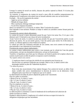 Professeur-Chercheur : Hammoucha Yassine
44
Lorsque le contrat de travail est résilié, chacune des parties reprend sa liberté. Il n’existe plus
aucun lien entre elles.
Au contraire, la suspension du contrat de travail a pour effet de modifier temporairement les
obligations de l’employeur et du salarié tout en laissant subsister entre eux un lien de droit.
Exemple . : De cas de suspension du contrat :
� Appel au service militaire
� Maladie de longue durée
� Mise à pied pour chômage technique temporaire
� Cas de force majeure (incendie)
Donc à ce moment il n’y a ni travail, ni salaire. Mais l’exécution du contrat
Peut répondre à tout moment. Pendant ce temps le salarié est considéré comme faisant partie du
personnel.
Cessation du contrat à durée déterminée :
Le contrat de travail à durée déterminée prend fin par l’arrivé du terme fixe. Il n’a pas à être
dénoncé sauf s’il était prévu une clause de tacite reconduction.
Avant l’arrivé du terme, le contrat ne peut pas prendre fin que par l’accord des parties ou par
décision de justice. En cas de motifs graves, l’une des parties peut mettre fin d’elle-même au
contrat. Le tribunal apprécie le bien fondé de la rupture.
Le salarié qui subit une résiliation anticipée de son contrat, sans avoir commis de faute grave,
peut prétendre à une indemnité de licenciement.
Cessation du contrat à durée indéterminée :
Le contrat à durée indéterminée peut cesser à tout moment, par la volonté de l’une des parties
contractantes, soit par une demande de démission, soit par un licenciement.
Toutefois, le législateur aussi bien que les tribunaux ont limité la portée de la rupture abusive du
contrat en prévoyant un délai de préavis à respecter avant la résiliation.
*La rupture abusive du contrat :
L’employeur étant le seul juge des intérêts de son entreprise peut licencier un
Ouvrier pour ces opinions syndicales par exemple. Dans ce cas, le salarié à droit à des
dommages intérêts en plus de l’indemnité de préavis.
* Le délai de préavis :
Pour éviter des inconvénients d’une rupture brusque d’un contrat de travail, un délai d’une
durée variable doit suivre immédiatement la décision de renvoi ou de démission. Cette
obligation pèse aussi bien sur l’employeur que sur le salarié.
La détermination du délai de préavis dépend du grade et de l’ancienneté.
Pour les cadres et assimilés :
• Moins d’un an, il a droit à 1 mois ;
• De 1 à 5 ans, il a droit à 2 mois ;
• Plus de 5 ans, il a droit à 3 mois.
Pour les employés et ouvriers :
• Moins d’un an, il a droit à 8 jours ;
• De 1 à 5 ans, il a droit à 1 mois ;
• Plus de 5 ans, il a droit à 2 mois.
Le délai de préavis commence à courir le lendemain de la notification de la décision de
mettre un terme au contrat.
Pendant le délai de préavis l’employeur et le salarié ont tenu au respect de toutes les
obligations réciproques qui leur incombent.
 