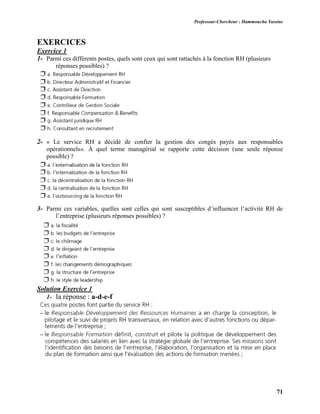 Professeur-Chercheur : Hammoucha Yassine
71
EXERCICES
Exercice 1
1- Parmi ces différents postes, quels sont ceux qui sont rattachés à la fonction RH (plusieurs
réponses possibles) ?
2- « Le service RH a décidé de confier la gestion des congés payés aux responsables
opérationnels». À quel terme managérial se rapporte cette décision (une seule réponse
possible) ?
3- Parmi ces variables, quelles sont celles qui sont susceptibles d’influencer l’activité RH de
l’entreprise (plusieurs réponses possibles) ?
Solution Exercice 1
1- la réponse : a-d-e-f
 