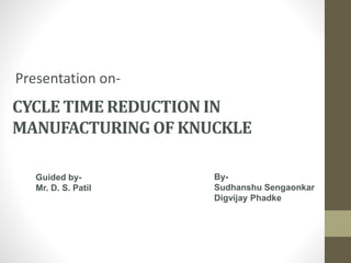 CYCLE TIME REDUCTION IN
MANUFACTURING OF KNUCKLE
Presentation on-
By-
Sudhanshu Sengaonkar
Digvijay Phadke
Guided by-
Mr. D. S. Patil
 