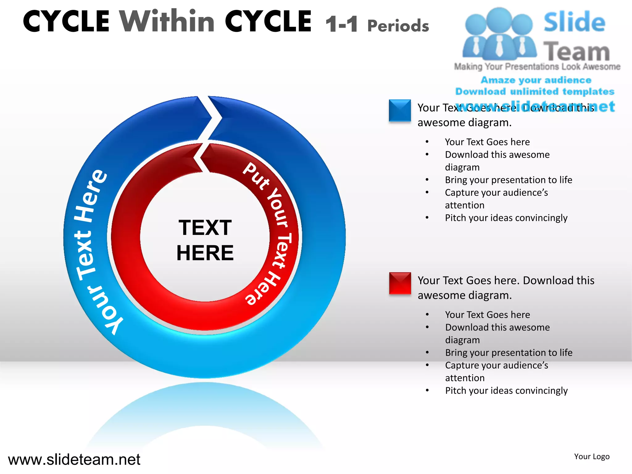 CYCLE Within CYCLE        1-1 Periods


                                    Your Text Goes here. Download this
                                    awesome diagram.
                                     •   Your Text Goes here
                                     •   Download this awesome
                                         diagram
                                     •   Bring your presentation to life
                                     •   Capture your audience’s
                                         attention
                                     •   Pitch your ideas convincingly
                    TEXT
                    HERE
                                    Your Text Goes here. Download this
                                    awesome diagram.
                                     •   Your Text Goes here
                                     •   Download this awesome
                                         diagram
                                     •   Bring your presentation to life
                                     •   Capture your audience’s
                                         attention
                                     •   Pitch your ideas convincingly




www.slideteam.net                                                          Your Logo
 