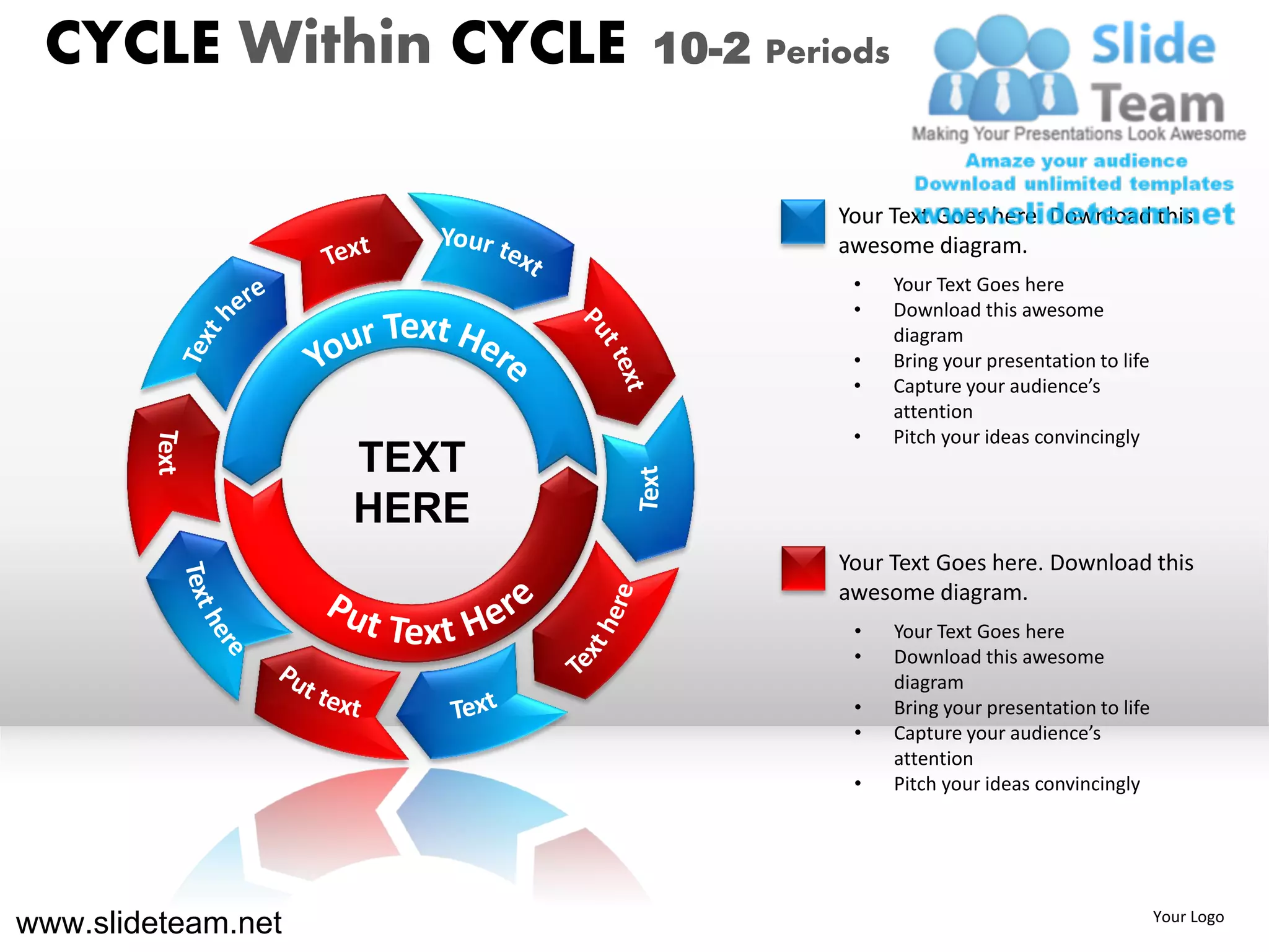 CYCLE Within CYCLE        10-2 Periods


                                    Your Text Goes here. Download this
                                    awesome diagram.
                                     •    Your Text Goes here
                                     •    Download this awesome
                                          diagram
                                     •    Bring your presentation to life
                                     •    Capture your audience’s
                                          attention
                                     •    Pitch your ideas convincingly
                    TEXT
                    HERE
                                    Your Text Goes here. Download this
                                    awesome diagram.
                                     •    Your Text Goes here
                                     •    Download this awesome
                                          diagram
                                     •    Bring your presentation to life
                                     •    Capture your audience’s
                                          attention
                                     •    Pitch your ideas convincingly




www.slideteam.net                                                           Your Logo
 