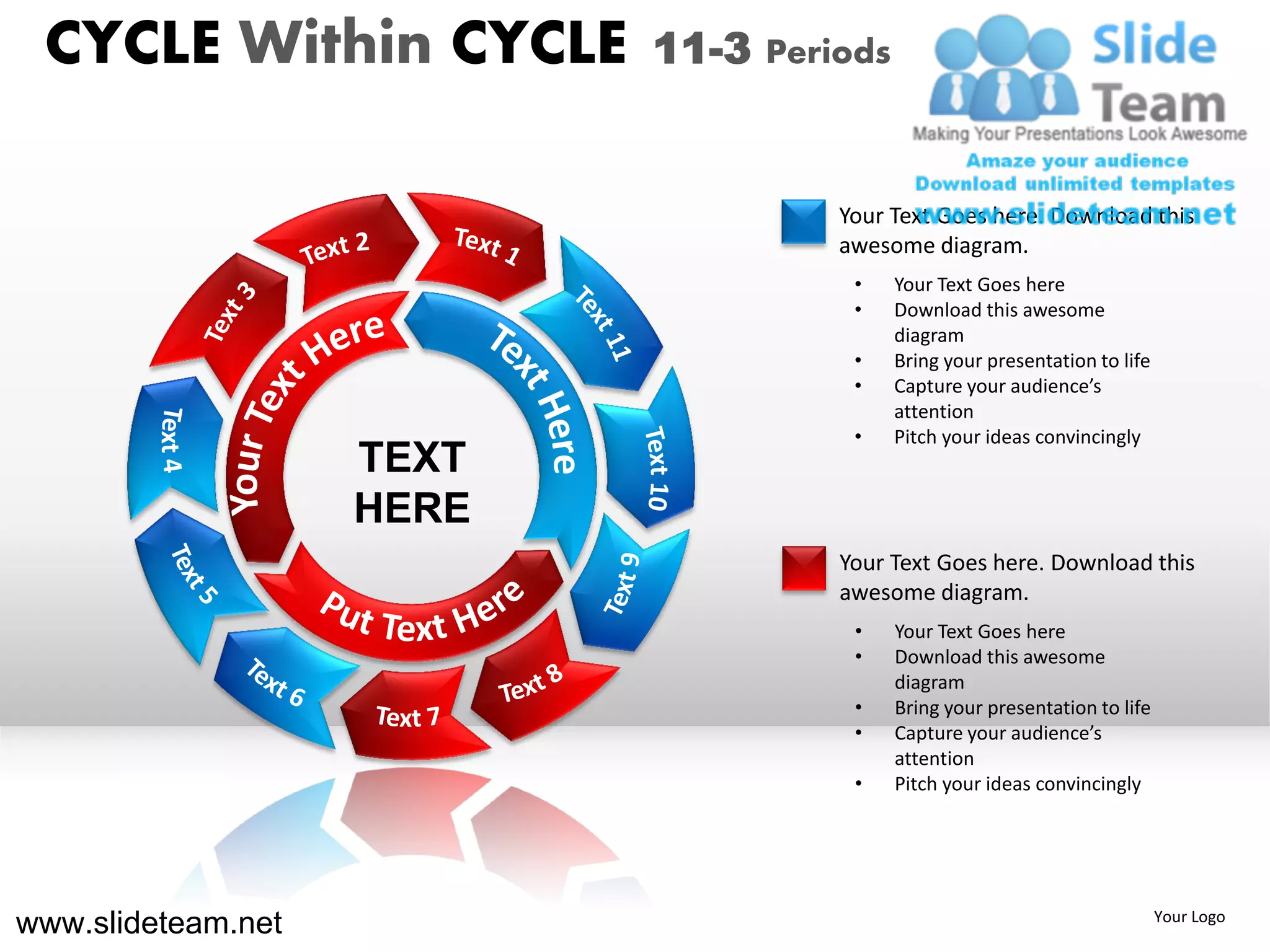 CYCLE Within CYCLE        11-3 Periods


                                    Your Text Goes here. Download this
                                    awesome diagram.
                                     •    Your Text Goes here
                                     •    Download this awesome
                                          diagram
                                     •    Bring your presentation to life
                                     •    Capture your audience’s
                                          attention
                                     •    Pitch your ideas convincingly
                    TEXT
                    HERE
                                    Your Text Goes here. Download this
                                    awesome diagram.
                                     •    Your Text Goes here
                                     •    Download this awesome
                                          diagram
                                     •    Bring your presentation to life
                                     •    Capture your audience’s
                                          attention
                                     •    Pitch your ideas convincingly




www.slideteam.net                                                           Your Logo
 
