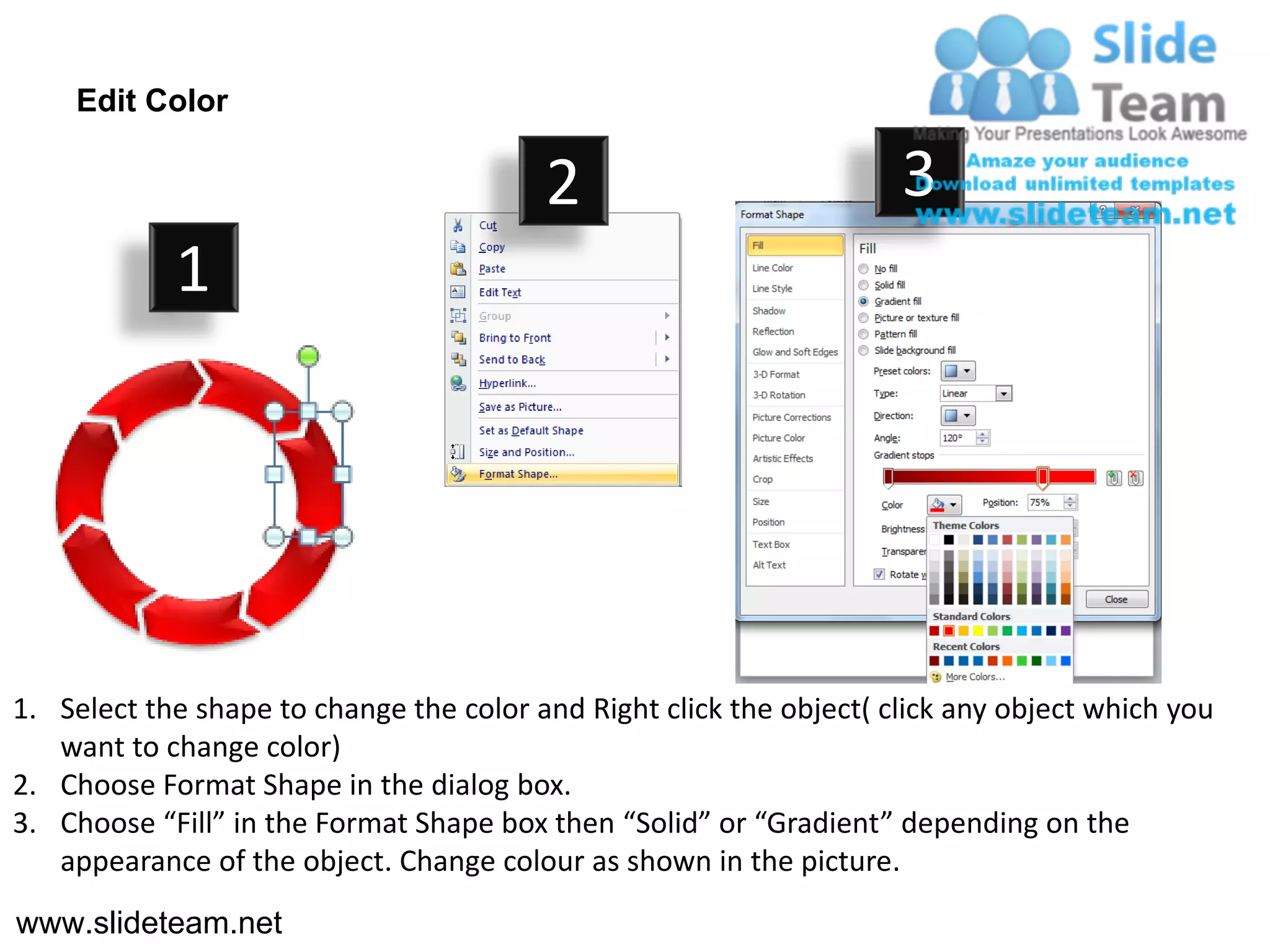 Edit Color

                                         2                           3
            1




1. Select the shape to change the color and Right click the object( click any object which you
   want to change color)
2. Choose Format Shape in the dialog box.
3. Choose “Fill” in the Format Shape box then “Solid” or “Gradient” depending on the
   appearance of the object. Change colour as shown in the picture.
www.slideteam.net
 