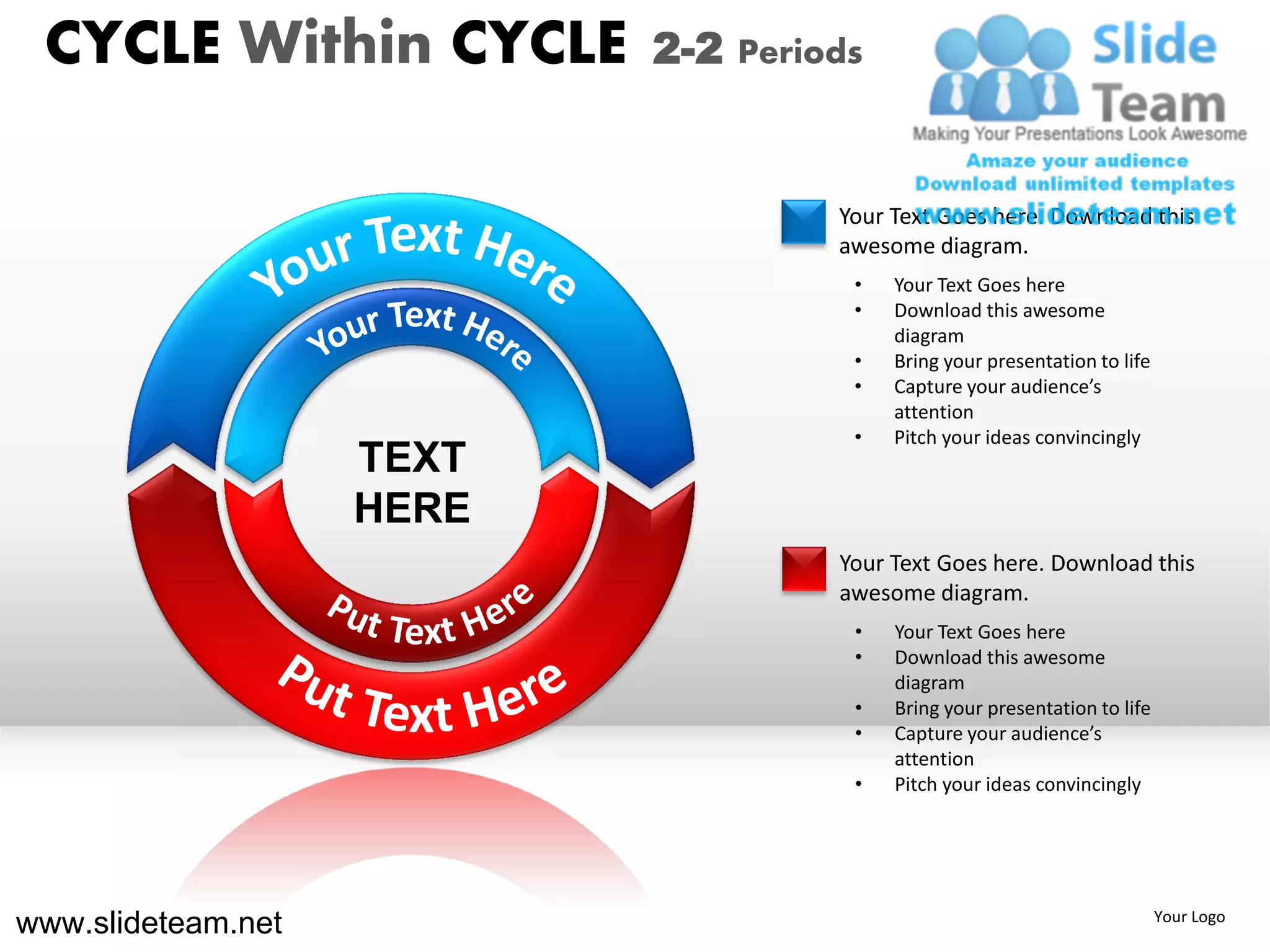 CYCLE Within CYCLE        2-2 Periods


                                    Your Text Goes here. Download this
                                    awesome diagram.
                                     •   Your Text Goes here
                                     •   Download this awesome
                                         diagram
                                     •   Bring your presentation to life
                                     •   Capture your audience’s
                                         attention
                                     •   Pitch your ideas convincingly
                    TEXT
                    HERE
                                    Your Text Goes here. Download this
                                    awesome diagram.
                                     •   Your Text Goes here
                                     •   Download this awesome
                                         diagram
                                     •   Bring your presentation to life
                                     •   Capture your audience’s
                                         attention
                                     •   Pitch your ideas convincingly




www.slideteam.net                                                          Your Logo
 