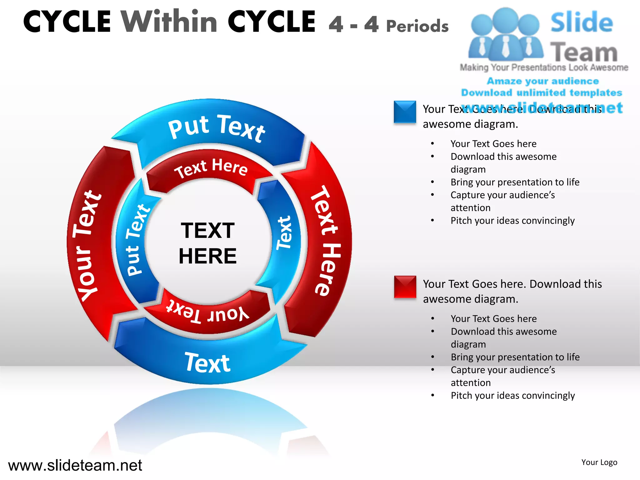 CYCLE Within CYCLE        4 - 4 Periods


                                     Your Text Goes here. Download this
                                     awesome diagram.
                                      •    Your Text Goes here
                                      •    Download this awesome
                                           diagram
                                      •    Bring your presentation to life
                                      •    Capture your audience’s
                                           attention
                                      •    Pitch your ideas convincingly
                    TEXT
                    HERE
                                     Your Text Goes here. Download this
                                     awesome diagram.
                                      •    Your Text Goes here
                                      •    Download this awesome
                                           diagram
                                      •    Bring your presentation to life
                                      •    Capture your audience’s
                                           attention
                                      •    Pitch your ideas convincingly




www.slideteam.net                                                            Your Logo
 