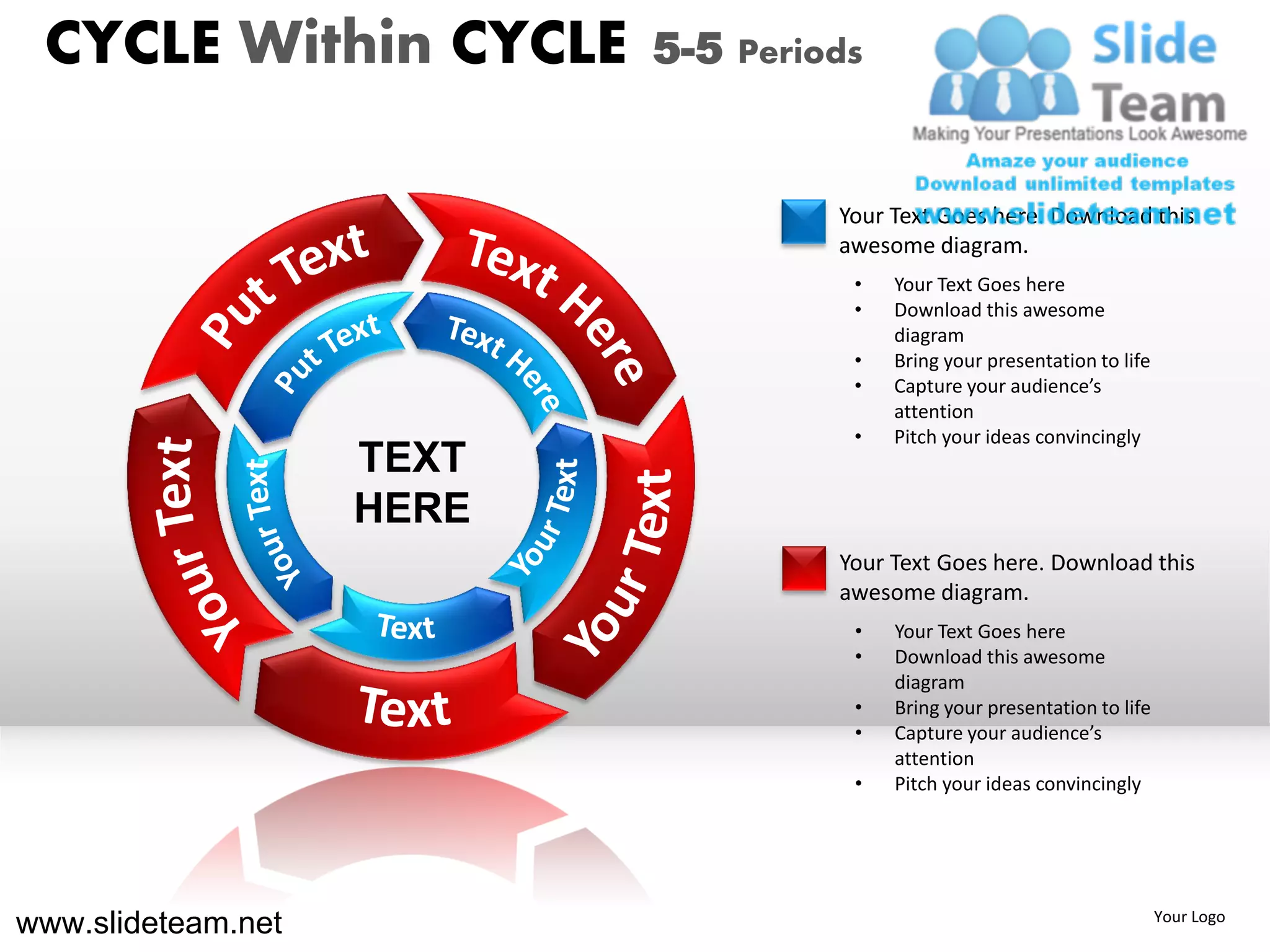 CYCLE Within CYCLE        5-5 Periods


                                    Your Text Goes here. Download this
                                    awesome diagram.
                                     •   Your Text Goes here
                                     •   Download this awesome
                                         diagram
                                     •   Bring your presentation to life
                                     •   Capture your audience’s
                                         attention
                                     •   Pitch your ideas convincingly
                    TEXT
                    HERE
                                    Your Text Goes here. Download this
                                    awesome diagram.
                                     •   Your Text Goes here
                                     •   Download this awesome
                                         diagram
                                     •   Bring your presentation to life
                                     •   Capture your audience’s
                                         attention
                                     •   Pitch your ideas convincingly




www.slideteam.net                                                          Your Logo
 