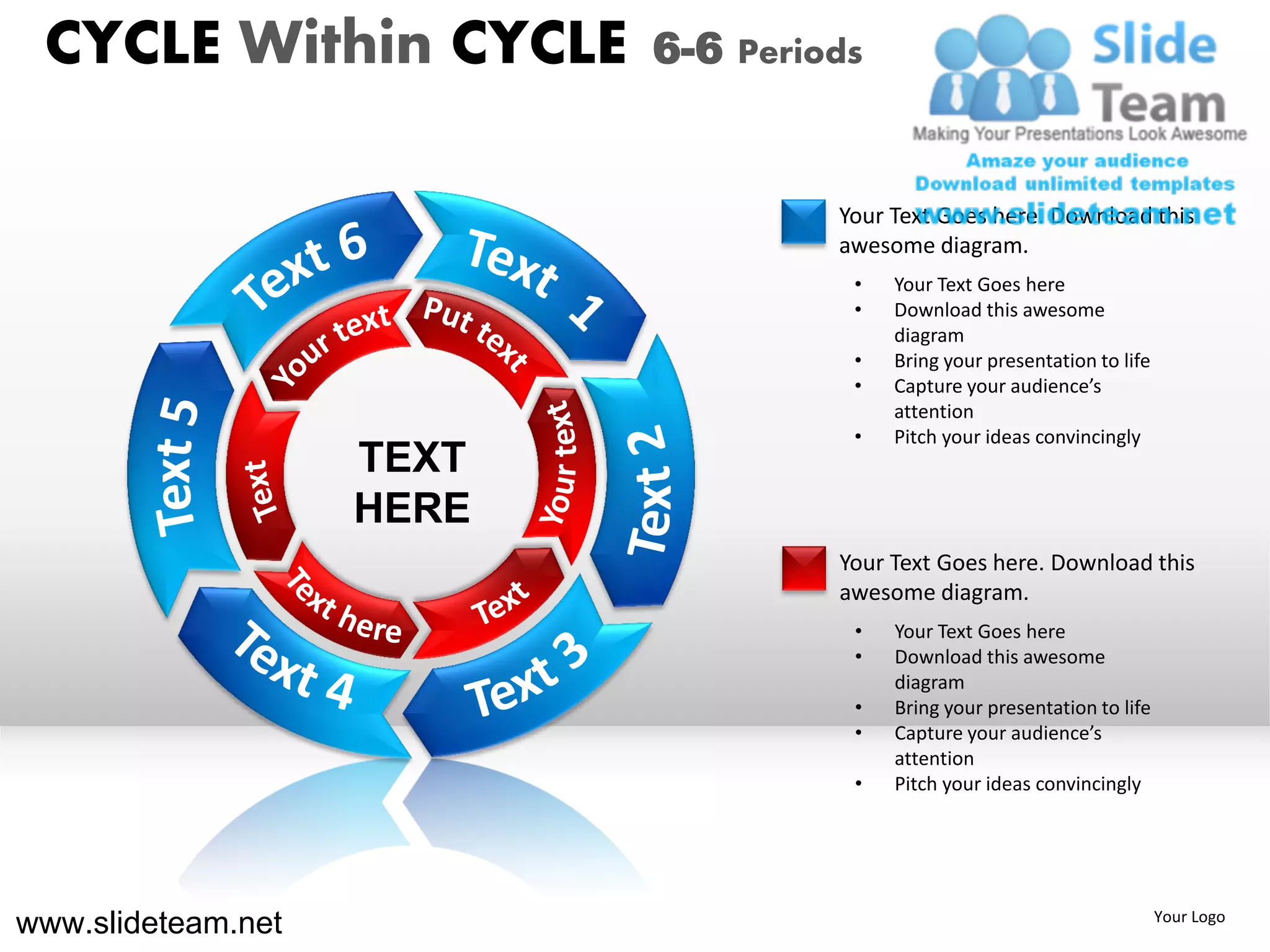 CYCLE Within CYCLE        6-6 Periods


                                    Your Text Goes here. Download this
                                    awesome diagram.
                                     •   Your Text Goes here
                                     •   Download this awesome
                                         diagram
                                     •   Bring your presentation to life
                                     •   Capture your audience’s
                                         attention
                                     •   Pitch your ideas convincingly
                    TEXT
                    HERE
                                    Your Text Goes here. Download this
                                    awesome diagram.
                                     •   Your Text Goes here
                                     •   Download this awesome
                                         diagram
                                     •   Bring your presentation to life
                                     •   Capture your audience’s
                                         attention
                                     •   Pitch your ideas convincingly




www.slideteam.net                                                          Your Logo
 