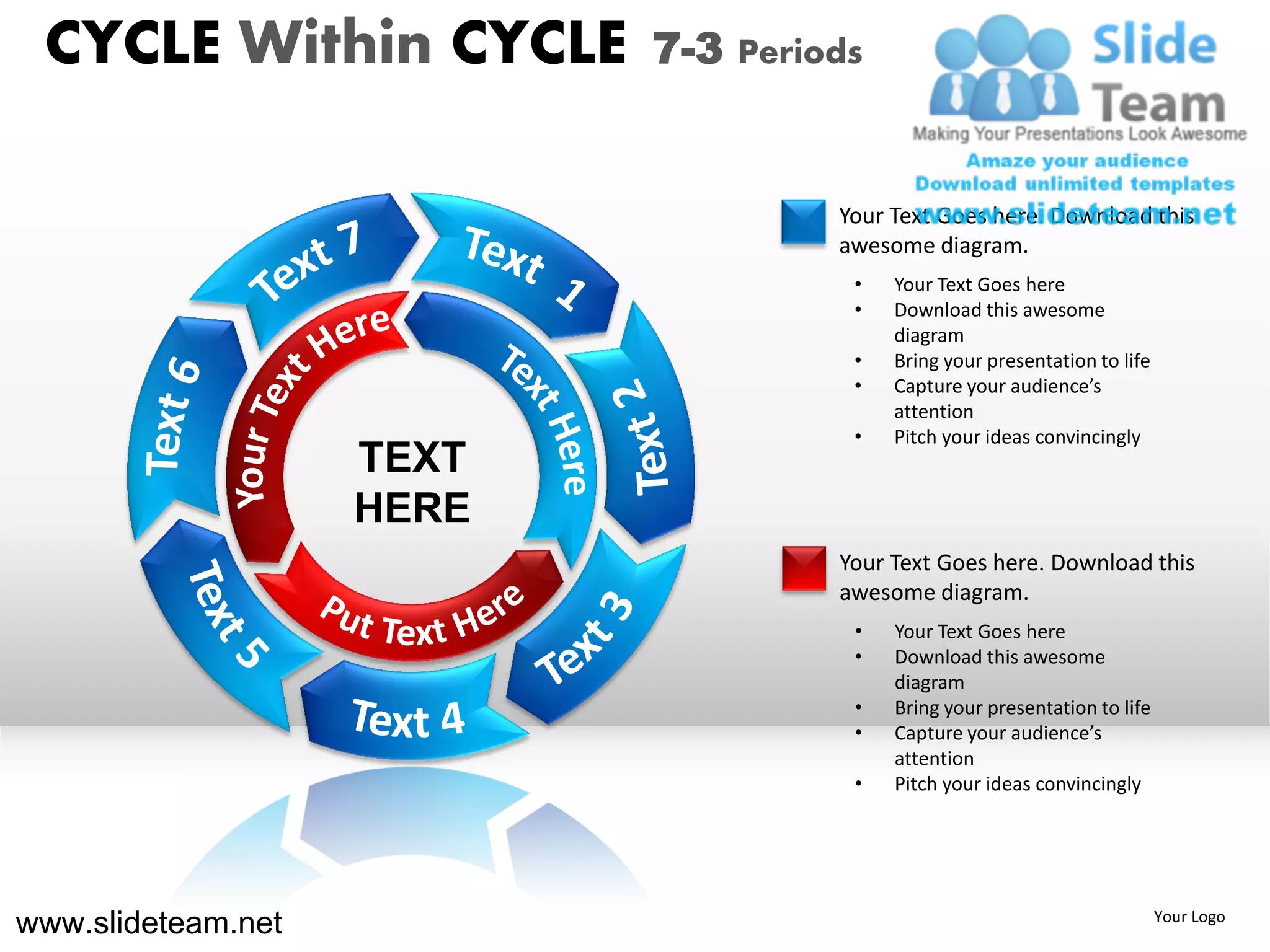 CYCLE Within CYCLE        7-3 Periods


                                    Your Text Goes here. Download this
                                    awesome diagram.
                                     •   Your Text Goes here
                                     •   Download this awesome
                                         diagram
                                     •   Bring your presentation to life
                                     •   Capture your audience’s
                                         attention
                                     •   Pitch your ideas convincingly
                    TEXT
                    HERE
                                    Your Text Goes here. Download this
                                    awesome diagram.
                                     •   Your Text Goes here
                                     •   Download this awesome
                                         diagram
                                     •   Bring your presentation to life
                                     •   Capture your audience’s
                                         attention
                                     •   Pitch your ideas convincingly




www.slideteam.net                                                          Your Logo
 