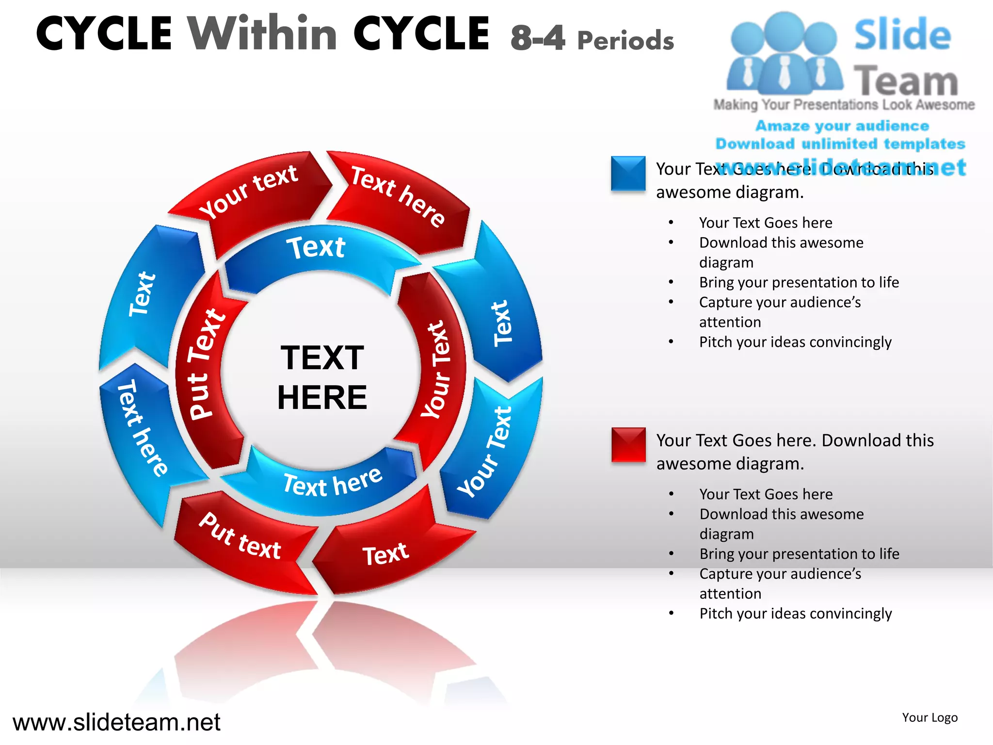 CYCLE Within CYCLE        8-4 Periods


                                    Your Text Goes here. Download this
                                    awesome diagram.
                                     •   Your Text Goes here
                                     •   Download this awesome
                                         diagram
                                     •   Bring your presentation to life
                                     •   Capture your audience’s
                                         attention
                                     •   Pitch your ideas convincingly
                    TEXT
                    HERE
                                    Your Text Goes here. Download this
                                    awesome diagram.
                                     •   Your Text Goes here
                                     •   Download this awesome
                                         diagram
                                     •   Bring your presentation to life
                                     •   Capture your audience’s
                                         attention
                                     •   Pitch your ideas convincingly




www.slideteam.net                                                          Your Logo
 