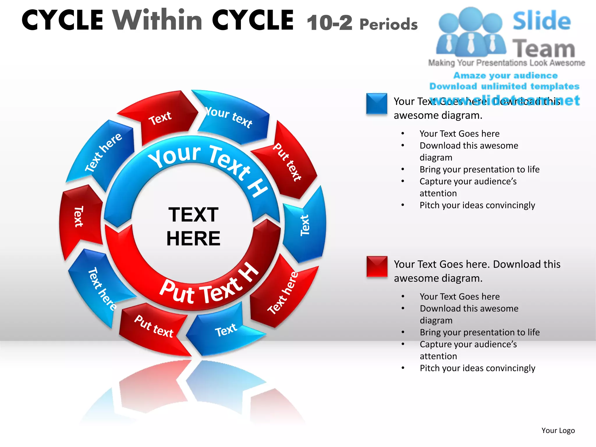 CYCLE Within CYCLE   10-2 Periods


                              Your Text Goes here. Download this
                              awesome diagram.
                               •    Your Text Goes here
                               •    Download this awesome
                                    diagram
                               •    Bring your presentation to life
                               •    Capture your audience’s
                                    attention
                               •    Pitch your ideas convincingly
         TEXT
         HERE
                              Your Text Goes here. Download this
                              awesome diagram.
                               •    Your Text Goes here
                               •    Download this awesome
                                    diagram
                               •    Bring your presentation to life
                               •    Capture your audience’s
                                    attention
                               •    Pitch your ideas convincingly




                                                                      Your Logo
 