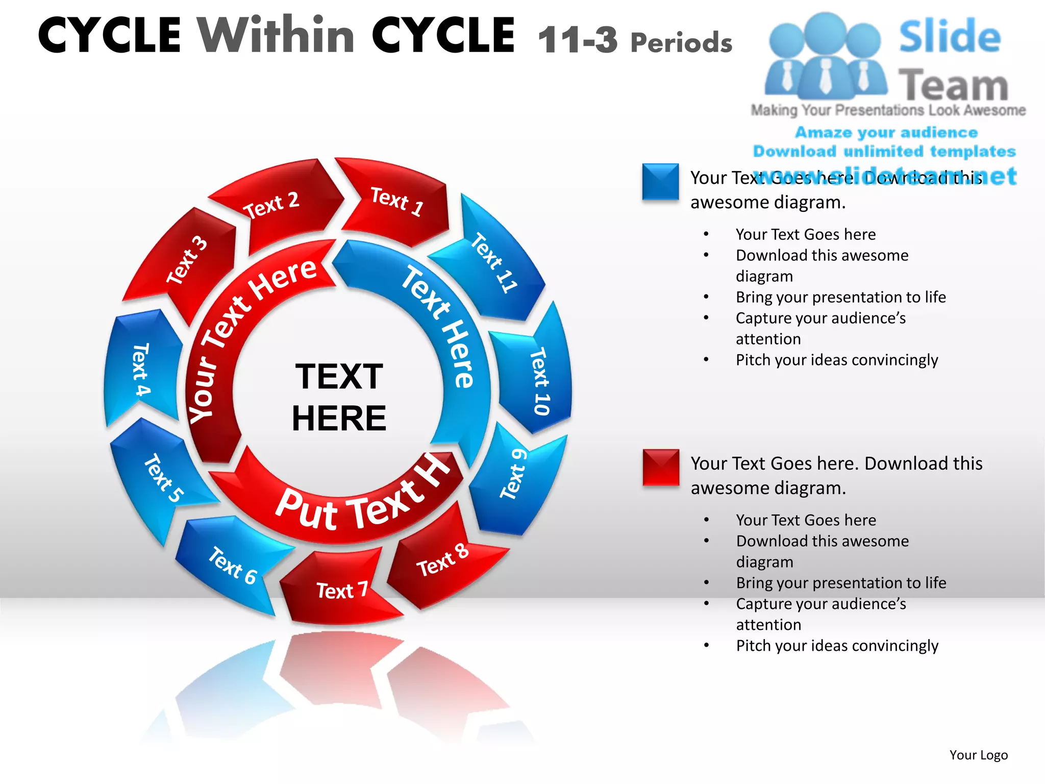 CYCLE Within CYCLE   11-3 Periods


                              Your Text Goes here. Download this
                              awesome diagram.
                               •    Your Text Goes here
                               •    Download this awesome
                                    diagram
                               •    Bring your presentation to life
                               •    Capture your audience’s
                                    attention
                               •    Pitch your ideas convincingly
         TEXT
         HERE
                              Your Text Goes here. Download this
                              awesome diagram.
                               •    Your Text Goes here
                               •    Download this awesome
                                    diagram
                               •    Bring your presentation to life
                               •    Capture your audience’s
                                    attention
                               •    Pitch your ideas convincingly




                                                                      Your Logo
 