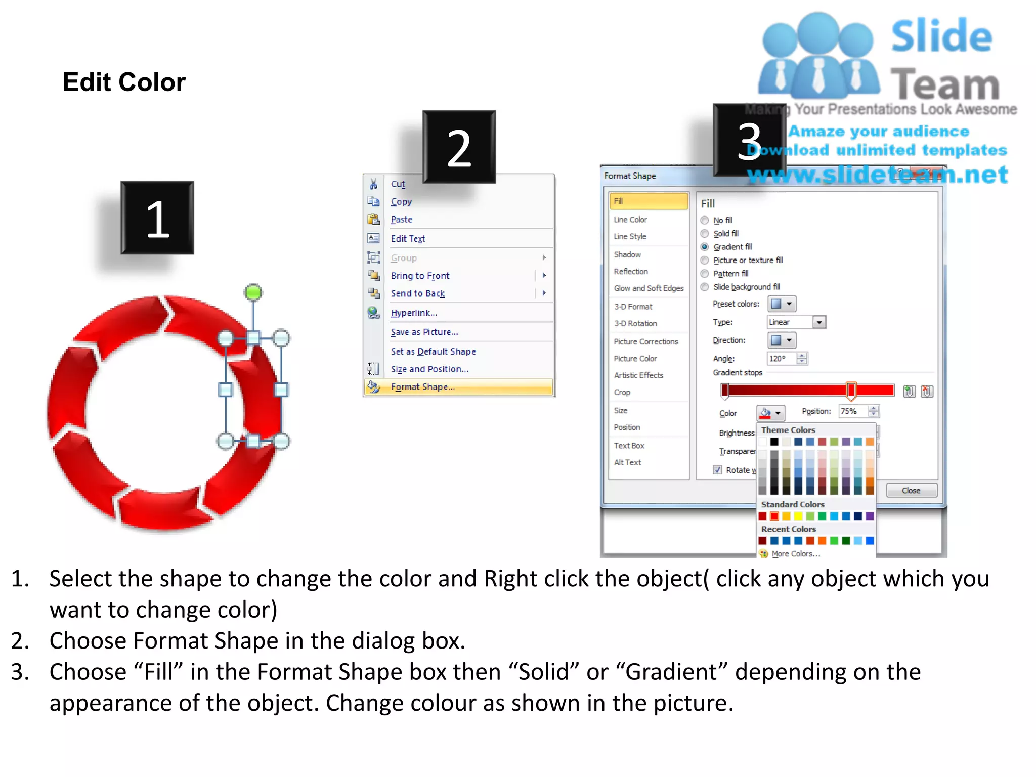 Edit Color

                                         2                           3
            1




1. Select the shape to change the color and Right click the object( click any object which you
   want to change color)
2. Choose Format Shape in the dialog box.
3. Choose “Fill” in the Format Shape box then “Solid” or “Gradient” depending on the
   appearance of the object. Change colour as shown in the picture.
 