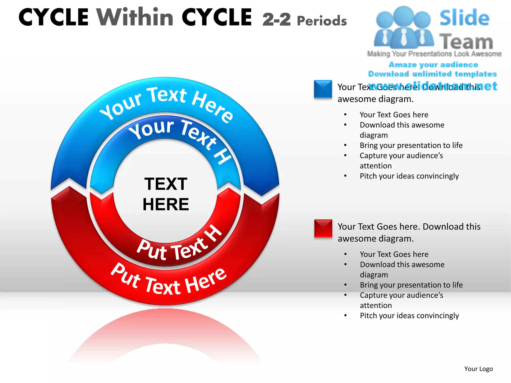 CYCLE Within CYCLE   2-2 Periods


                              Your Text Goes here. Download this
                              awesome diagram.
                               •   Your Text Goes here
                               •   Download this awesome
                                   diagram
                               •   Bring your presentation to life
                               •   Capture your audience’s
                                   attention
                               •   Pitch your ideas convincingly
         TEXT
         HERE
                              Your Text Goes here. Download this
                              awesome diagram.
                               •   Your Text Goes here
                               •   Download this awesome
                                   diagram
                               •   Bring your presentation to life
                               •   Capture your audience’s
                                   attention
                               •   Pitch your ideas convincingly




                                                                     Your Logo
 