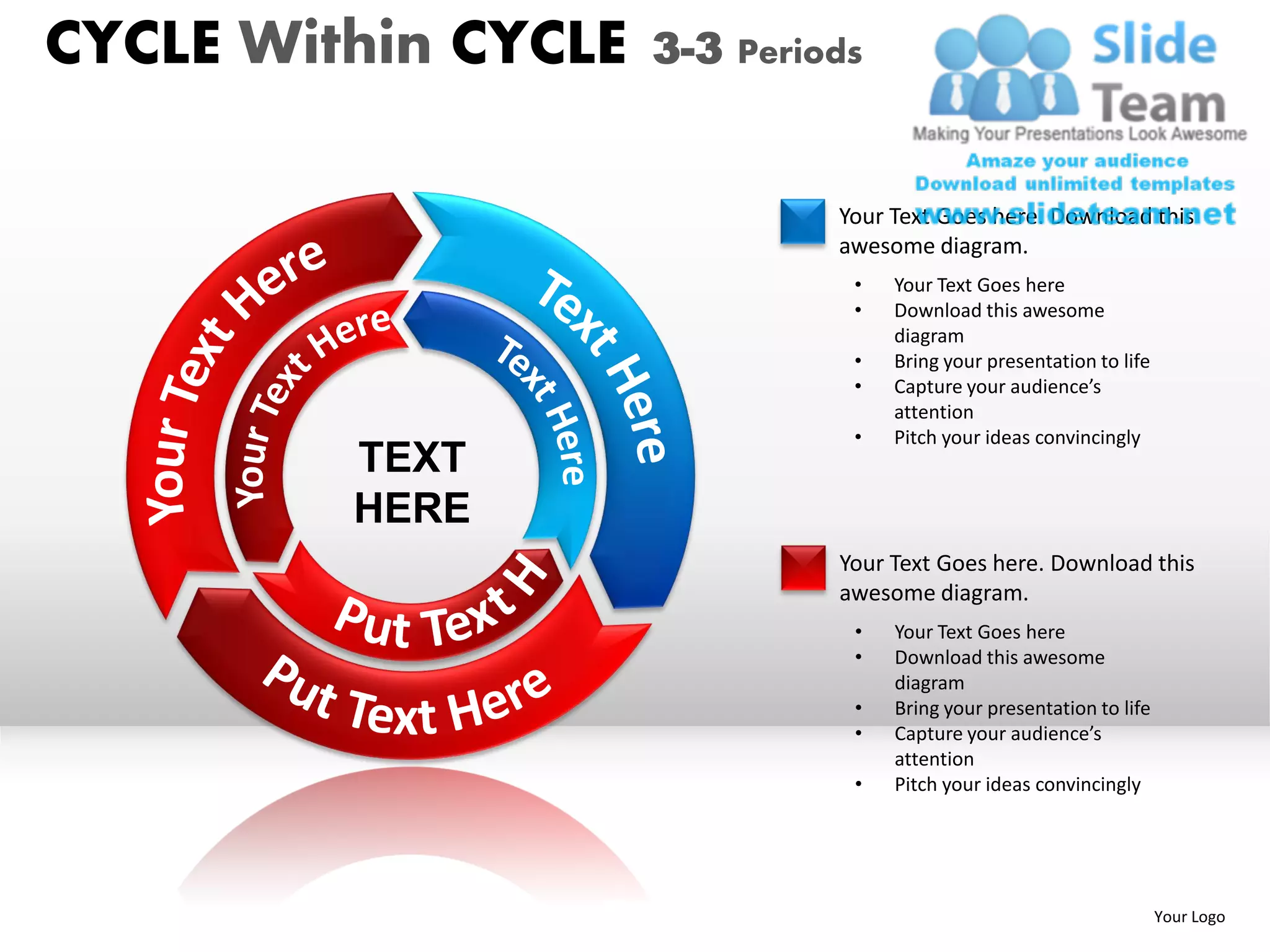 CYCLE Within CYCLE   3-3 Periods


                              Your Text Goes here. Download this
                              awesome diagram.
                               •   Your Text Goes here
                               •   Download this awesome
                                   diagram
                               •   Bring your presentation to life
                               •   Capture your audience’s
                                   attention
                               •   Pitch your ideas convincingly
         TEXT
         HERE
                              Your Text Goes here. Download this
                              awesome diagram.
                               •   Your Text Goes here
                               •   Download this awesome
                                   diagram
                               •   Bring your presentation to life
                               •   Capture your audience’s
                                   attention
                               •   Pitch your ideas convincingly




                                                                     Your Logo
 