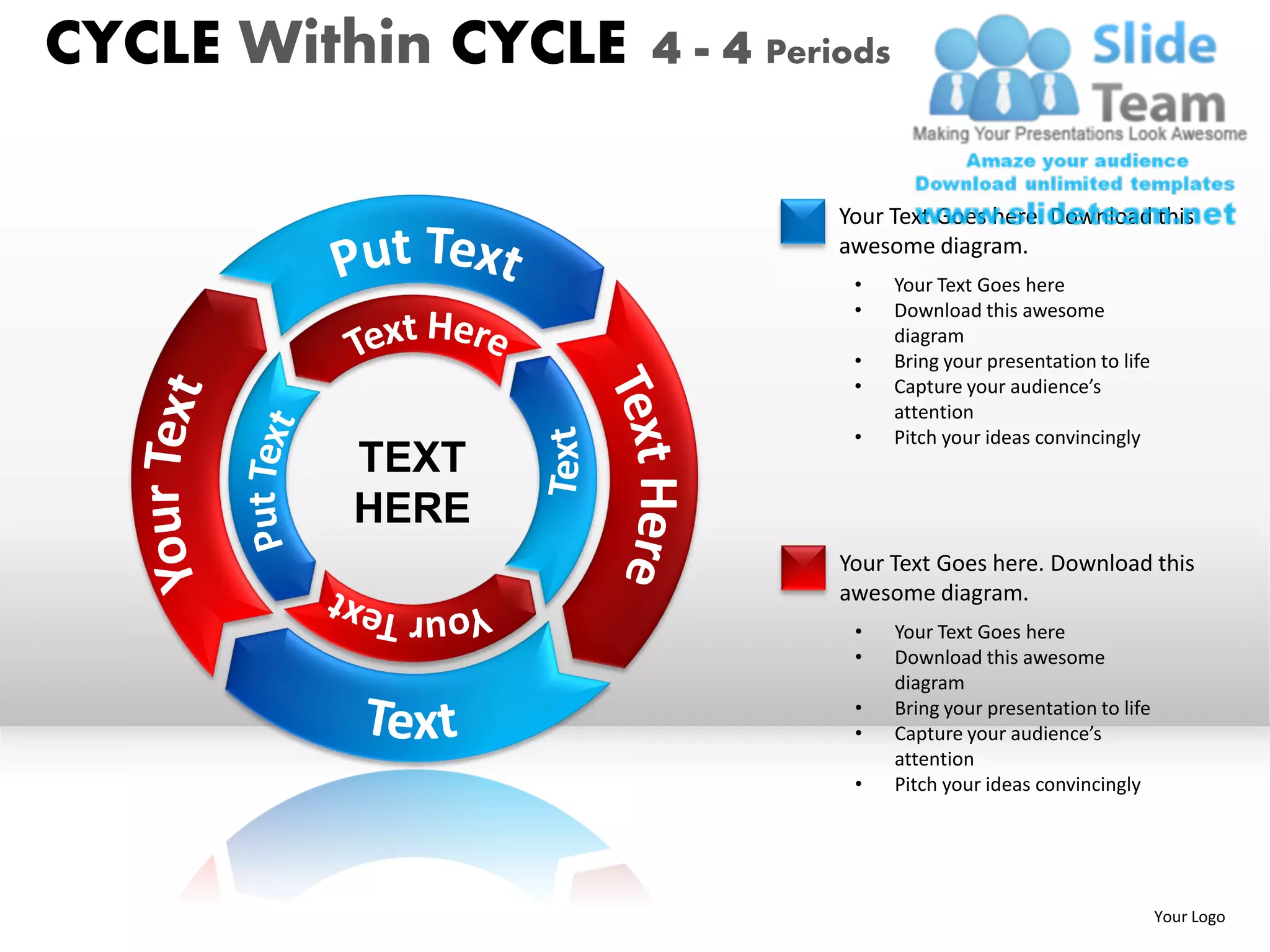 CYCLE Within CYCLE   4 - 4 Periods


                               Your Text Goes here. Download this
                               awesome diagram.
                                •    Your Text Goes here
                                •    Download this awesome
                                     diagram
                                •    Bring your presentation to life
                                •    Capture your audience’s
                                     attention
                                •    Pitch your ideas convincingly
         TEXT
         HERE
                               Your Text Goes here. Download this
                               awesome diagram.
                                •    Your Text Goes here
                                •    Download this awesome
                                     diagram
                                •    Bring your presentation to life
                                •    Capture your audience’s
                                     attention
                                •    Pitch your ideas convincingly




                                                                       Your Logo
 