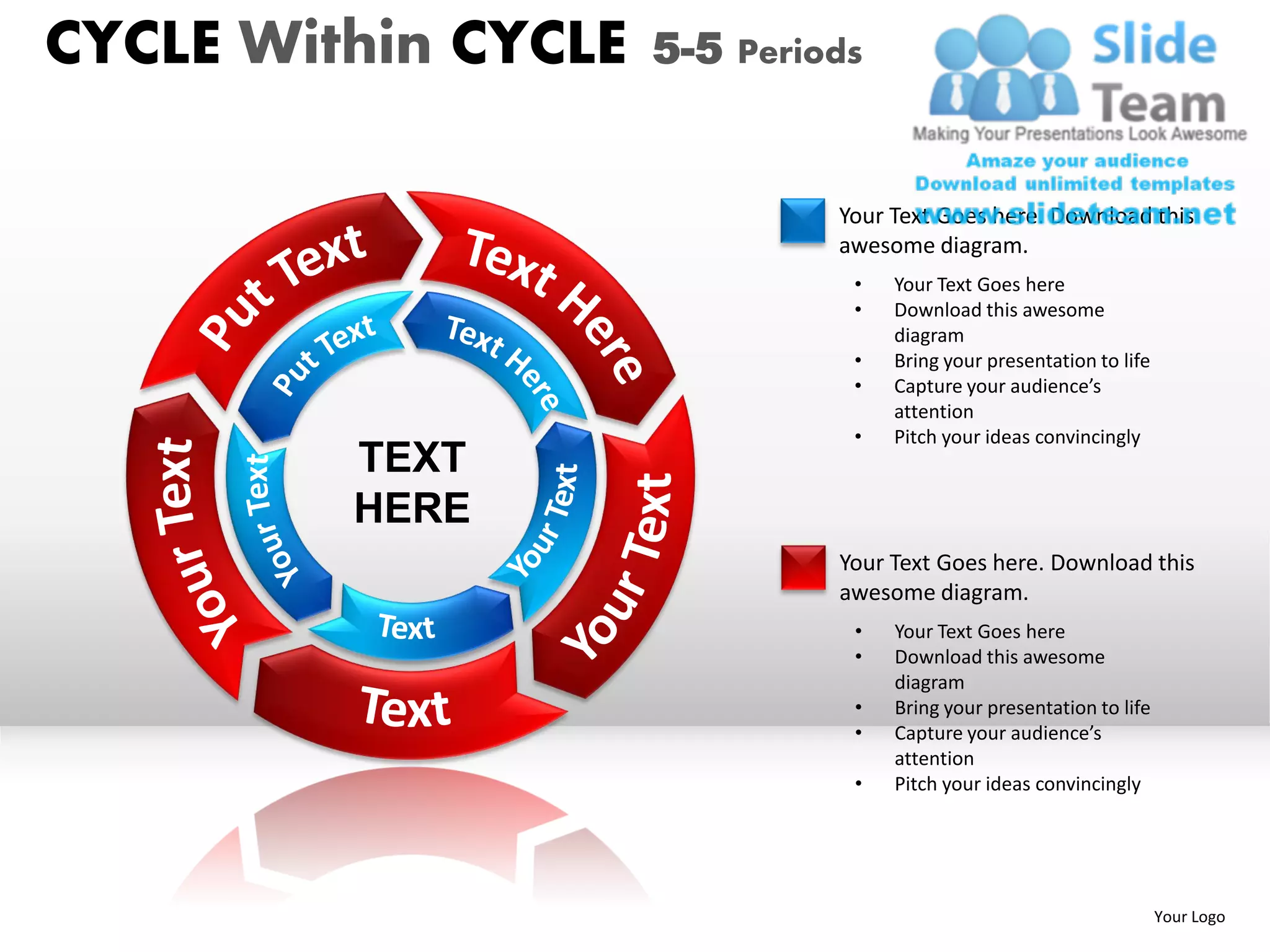 CYCLE Within CYCLE   5-5 Periods


                              Your Text Goes here. Download this
                              awesome diagram.
                               •   Your Text Goes here
                               •   Download this awesome
                                   diagram
                               •   Bring your presentation to life
                               •   Capture your audience’s
                                   attention
                               •   Pitch your ideas convincingly
         TEXT
         HERE
                              Your Text Goes here. Download this
                              awesome diagram.
                               •   Your Text Goes here
                               •   Download this awesome
                                   diagram
                               •   Bring your presentation to life
                               •   Capture your audience’s
                                   attention
                               •   Pitch your ideas convincingly




                                                                     Your Logo
 
