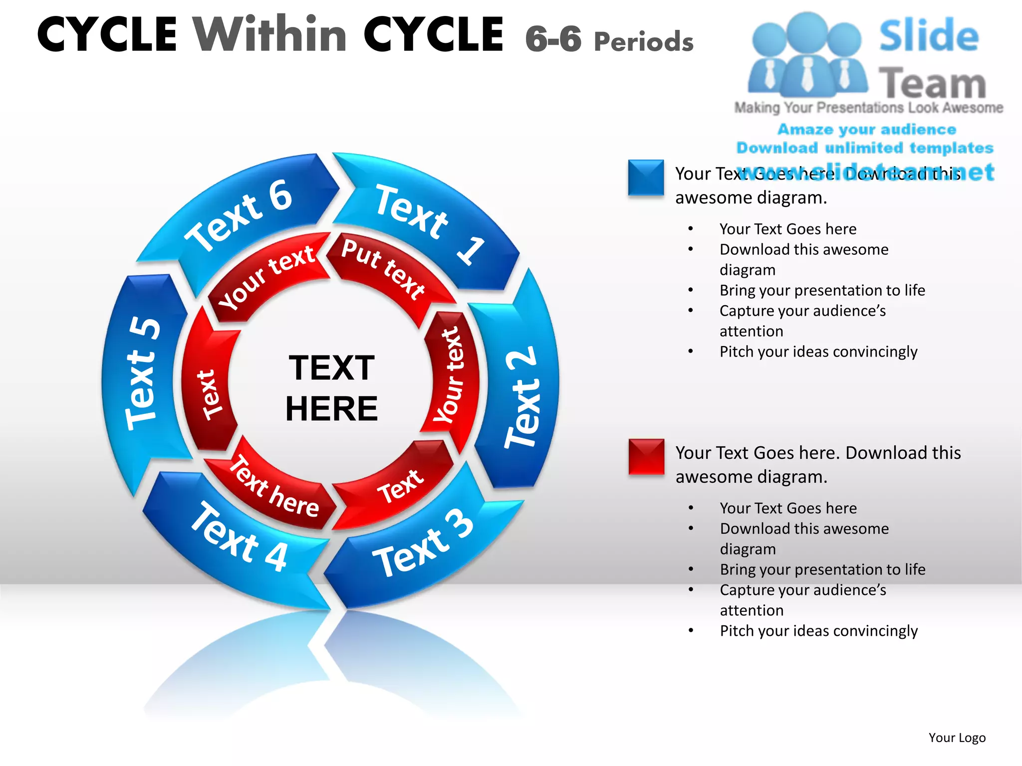 CYCLE Within CYCLE   6-6 Periods


                              Your Text Goes here. Download this
                              awesome diagram.
                               •   Your Text Goes here
                               •   Download this awesome
                                   diagram
                               •   Bring your presentation to life
                               •   Capture your audience’s
                                   attention
                               •   Pitch your ideas convincingly
         TEXT
         HERE
                              Your Text Goes here. Download this
                              awesome diagram.
                               •   Your Text Goes here
                               •   Download this awesome
                                   diagram
                               •   Bring your presentation to life
                               •   Capture your audience’s
                                   attention
                               •   Pitch your ideas convincingly




                                                                     Your Logo
 