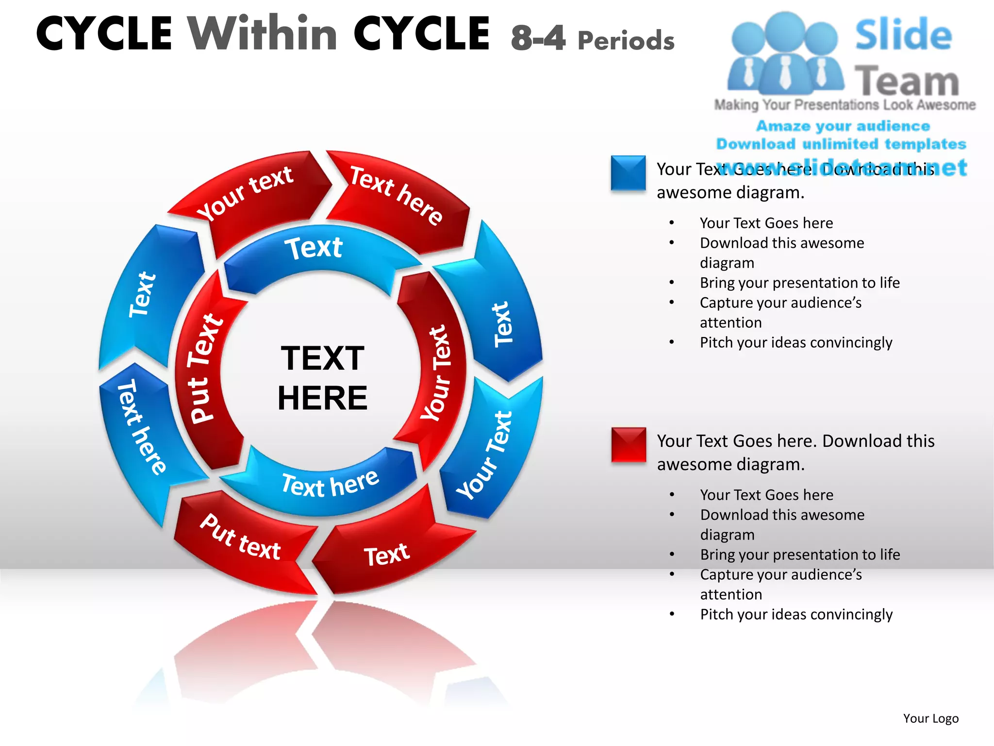 CYCLE Within CYCLE   8-4 Periods


                              Your Text Goes here. Download this
                              awesome diagram.
                               •   Your Text Goes here
                               •   Download this awesome
                                   diagram
                               •   Bring your presentation to life
                               •   Capture your audience’s
                                   attention
                               •   Pitch your ideas convincingly
         TEXT
         HERE
                              Your Text Goes here. Download this
                              awesome diagram.
                               •   Your Text Goes here
                               •   Download this awesome
                                   diagram
                               •   Bring your presentation to life
                               •   Capture your audience’s
                                   attention
                               •   Pitch your ideas convincingly




                                                                     Your Logo
 