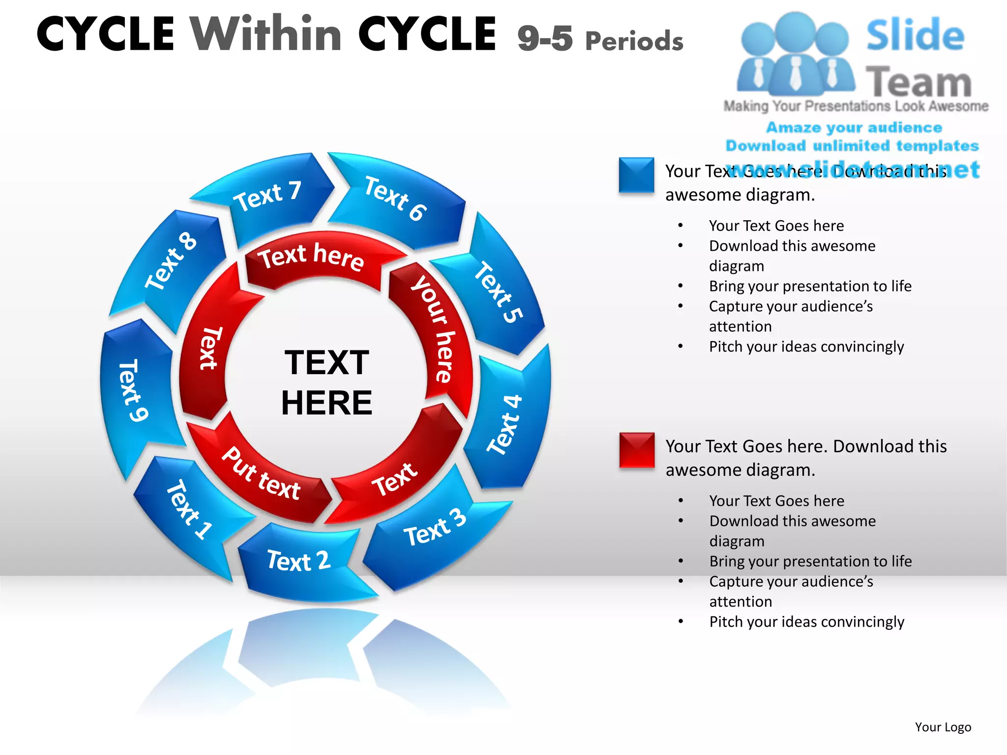 CYCLE Within CYCLE   9-5 Periods


                              Your Text Goes here. Download this
                              awesome diagram.
                               •   Your Text Goes here
                               •   Download this awesome
                                   diagram
                               •   Bring your presentation to life
                               •   Capture your audience’s
                                   attention
                               •   Pitch your ideas convincingly
         TEXT
         HERE
                              Your Text Goes here. Download this
                              awesome diagram.
                               •   Your Text Goes here
                               •   Download this awesome
                                   diagram
                               •   Bring your presentation to life
                               •   Capture your audience’s
                                   attention
                               •   Pitch your ideas convincingly




                                                                     Your Logo
 