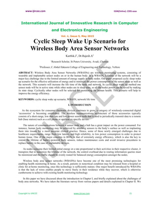 www.ijircee.com ISSN(Online): 2395-xxxx
International Journal of Innovative Research in Computer
and Electronics Engineering
Vol. 1, Issue 5, May 2015
Copyright to IJIRCEE www.ijircee.com 15
Cyclic Sleep Wake Up Scenario for
Wireless Body Area Sensor Networks
Karthik.J1
, Dr.Rajesh.A2
1
Research Scholar, St Peters University, Avadi, Chennai
2
Professor, C.Abdul Hakeem College of Engineering and Technology, Vellore
ABSTRACT: Wireless Body Area Sensor Networks (WBASNs) are wireless monitoring systems, consisting of
wearable and implantable sensor nodes on or in the human body. In a WBASN, Lifetime of the network will be a
major key challenge due to the limited amount of energy supply in body nodes. Our paper proposed cyclic sleep wake
up scenario for the effective utilization of energy and to minimize the power consumption of the sensor node as well as
the network. This scenario will increase the life time of the node and network. In cyclic sleep wake up method one
sensor node will be in active state while other nodes are in sleep state, so all the nodes power can be saved by making
its state sleep. Cyclically other nodes will be selected for monitoring the human health. This scenario will help to
improve the energy efficiency.
KEYWORDS: cyclic sleep wake up scenario, WBASN, network life time
I. INTRODUCTION
As the ecosystem for consumer electronic devices continues to grow, a category of wirelessly-connected digital
‘accessories’ is becoming established. The wireless communications architecture of those accessories typically
consists of a short-range, low data rate and low-power sensor node that is used to periodically transmit data to a remote
hub (base station) such as a cell phone or application specific device.
The nature of communications between a sensor node and a hub has a great impact on the power consumed. For
instance, human body monitoring may be achieved by attaching sensors to the body’s surface as well as implanting
them into tissues for a more accurate clinical practice. Hence, some of these newly emerged challenges due to
healthcare requirements, range from low latency and high reliability, to low power consumption in order to protect
human tissue. One of the major concerns in BSNs is that of extremely energy efficiency, which is also the key to
extend the lifetime of battery-powered body sensors, reduce maintenance costs and avoid invasive procedures to
replace battery in the case of implantable devices.
As nodes consume their limited initial energy at a rate proportional to their activities in their respective cluster, it
transpires that to maximize the lifetime of the network, the control overhead due to routing information queries must
be minimized and the traffic should be evenly routed for balanced energy consumption amongst the nodes.
Wireless body area sensor networks (WBASNs) have become one of the most promising technologies for
enabling health monitoring at home. As a result, patients in noncritical condition may be released from a hospital or
clinic for at-home monitoring, once this technology is sufficiently mature. One major benefit introduced by WBASNs
is that the lack of wires enables people to move freely in their residence while they recover, which is otherwise
cumbersome to achieve with existing health monitoring technology
In this paper we have discussed about the introduction in Chapter I, and briefly explained about the challenges of
body area networks. We have taken the literature survey from various papers and details explained in Chapter II. We
 