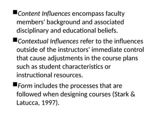 Content Influences encompass faculty
members' background and associated
disciplinary and educational beliefs.
Contextual Influences refer to the influences
outside of the instructors' immediate control
that cause adjustments in the course plans
such as student characteristics or
instructional resources.
Form includes the processes that are
followed when designing courses (Stark &
Latucca, 1997).
 