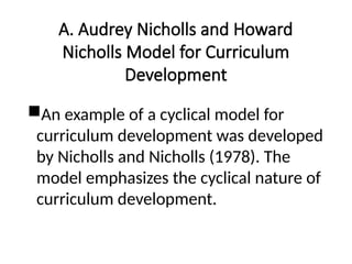A. Audrey Nicholls and Howard
Nicholls Model for Curriculum
Development
An example of a cyclical model for
curriculum development was developed
by Nicholls and Nicholls (1978). The
model emphasizes the cyclical nature of
curriculum development.
 