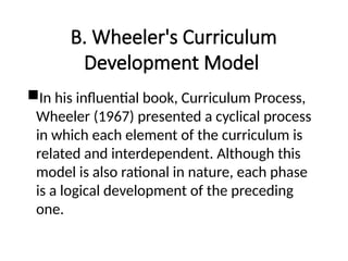 B. Wheeler's Curriculum
Development Model
In his influential book, Curriculum Process,
Wheeler (1967) presented a cyclical process
in which each element of the curriculum is
related and interdependent. Although this
model is also rational in nature, each phase
is a logical development of the preceding
one.
 