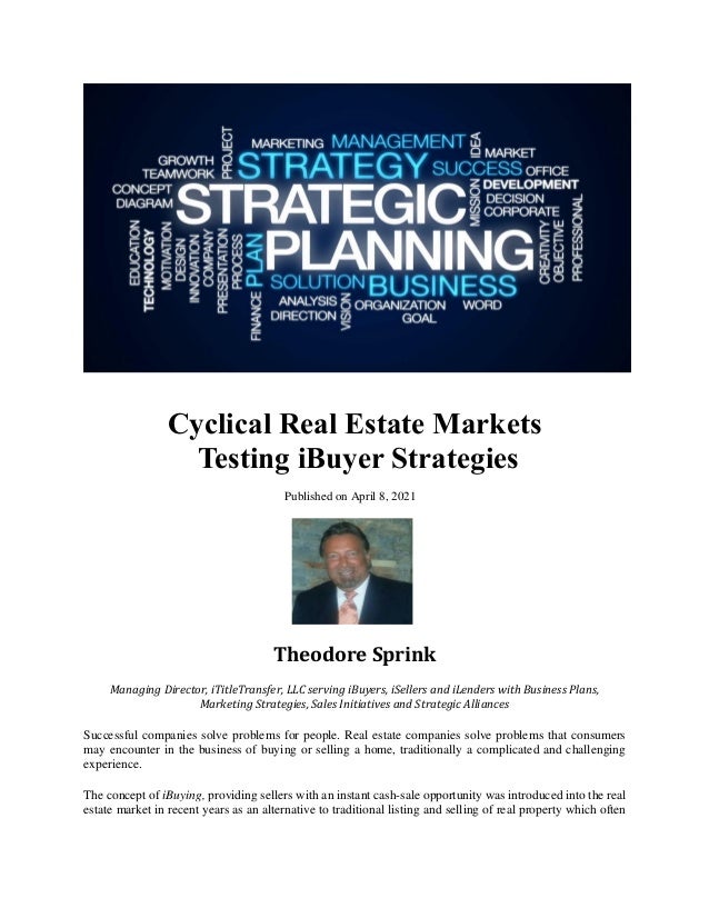 Cyclical Real Estate Markets
Testing iBuyer Strategies
Published on April 8, 2021
Theodore Sprink
Managing Director, iTitleTransfer, LLC serving iBuyers, iSellers and iLenders with Business Plans,
Marketing Strategies, Sales Initiatives and Strategic Alliances
Successful companies solve problems for people. Real estate companies solve problems that consumers
may encounter in the business of buying or selling a home, traditionally a complicated and challenging
experience.
The concept of iBuying, providing sellers with an instant cash-sale opportunity was introduced into the real
estate market in recent years as an alternative to traditional listing and selling of real property which often
 