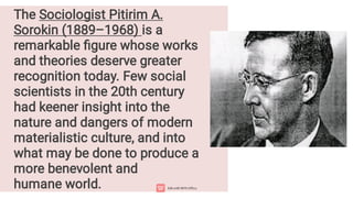 The Sociologist Pitirim A.
Sorokin (1889–1968) is a
remarkable figure whose works
and theories deserve greater
recognition today. Few social
scientists in the 20th century
had keener insight into the
nature and dangers of modern
materialistic culture, and into
what may be done to produce a
more benevolent and
humane world.